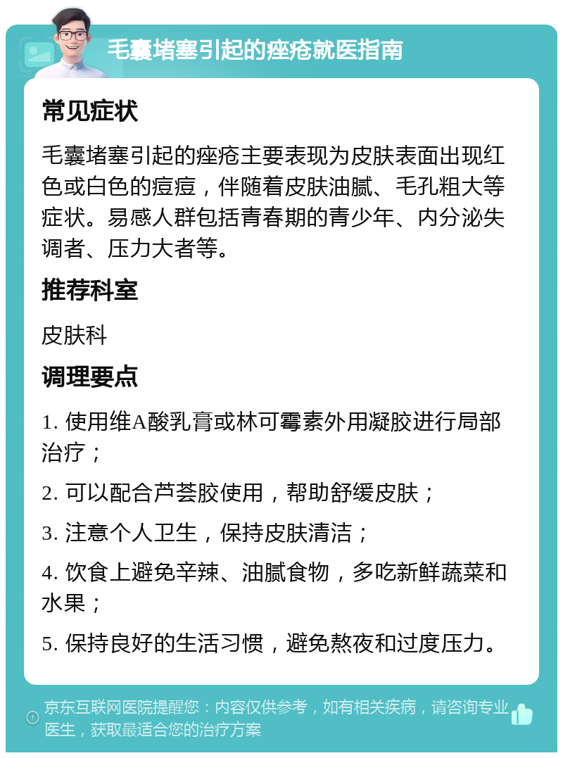 毛囊堵塞引起的痤疮就医指南 常见症状 毛囊堵塞引起的痤疮主要表现为皮肤表面出现红色或白色的痘痘，伴随着皮肤油腻、毛孔粗大等症状。易感人群包括青春期的青少年、内分泌失调者、压力大者等。 推荐科室 皮肤科 调理要点 1. 使用维A酸乳膏或林可霉素外用凝胶进行局部治疗； 2. 可以配合芦荟胶使用，帮助舒缓皮肤； 3. 注意个人卫生，保持皮肤清洁； 4. 饮食上避免辛辣、油腻食物，多吃新鲜蔬菜和水果； 5. 保持良好的生活习惯，避免熬夜和过度压力。