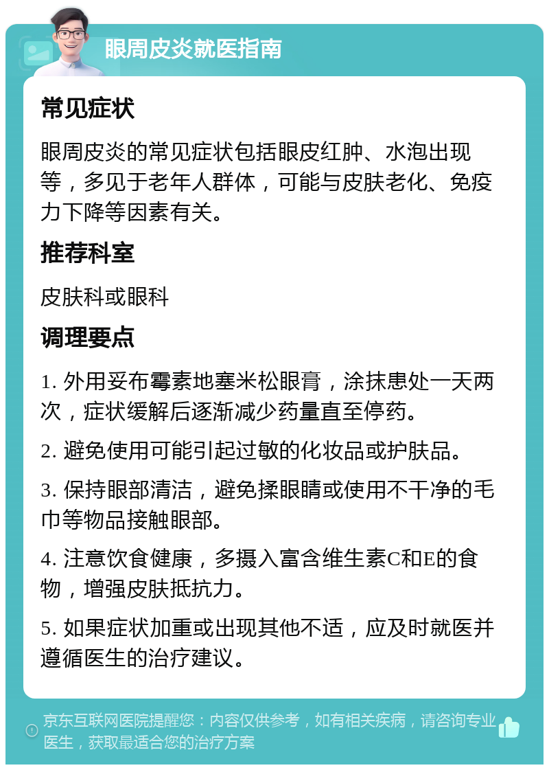 眼周皮炎就医指南 常见症状 眼周皮炎的常见症状包括眼皮红肿、水泡出现等，多见于老年人群体，可能与皮肤老化、免疫力下降等因素有关。 推荐科室 皮肤科或眼科 调理要点 1. 外用妥布霉素地塞米松眼膏，涂抹患处一天两次，症状缓解后逐渐减少药量直至停药。 2. 避免使用可能引起过敏的化妆品或护肤品。 3. 保持眼部清洁，避免揉眼睛或使用不干净的毛巾等物品接触眼部。 4. 注意饮食健康，多摄入富含维生素C和E的食物，增强皮肤抵抗力。 5. 如果症状加重或出现其他不适，应及时就医并遵循医生的治疗建议。