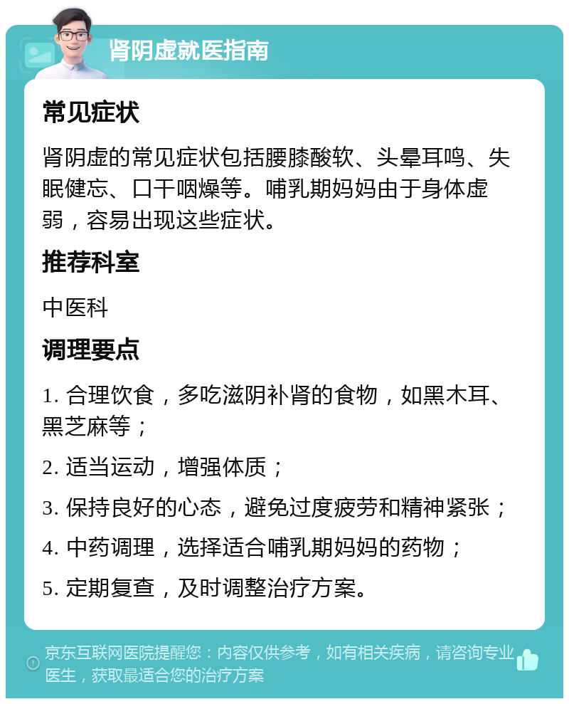 肾阴虚就医指南 常见症状 肾阴虚的常见症状包括腰膝酸软、头晕耳鸣、失眠健忘、口干咽燥等。哺乳期妈妈由于身体虚弱，容易出现这些症状。 推荐科室 中医科 调理要点 1. 合理饮食，多吃滋阴补肾的食物，如黑木耳、黑芝麻等； 2. 适当运动，增强体质； 3. 保持良好的心态，避免过度疲劳和精神紧张； 4. 中药调理，选择适合哺乳期妈妈的药物； 5. 定期复查，及时调整治疗方案。