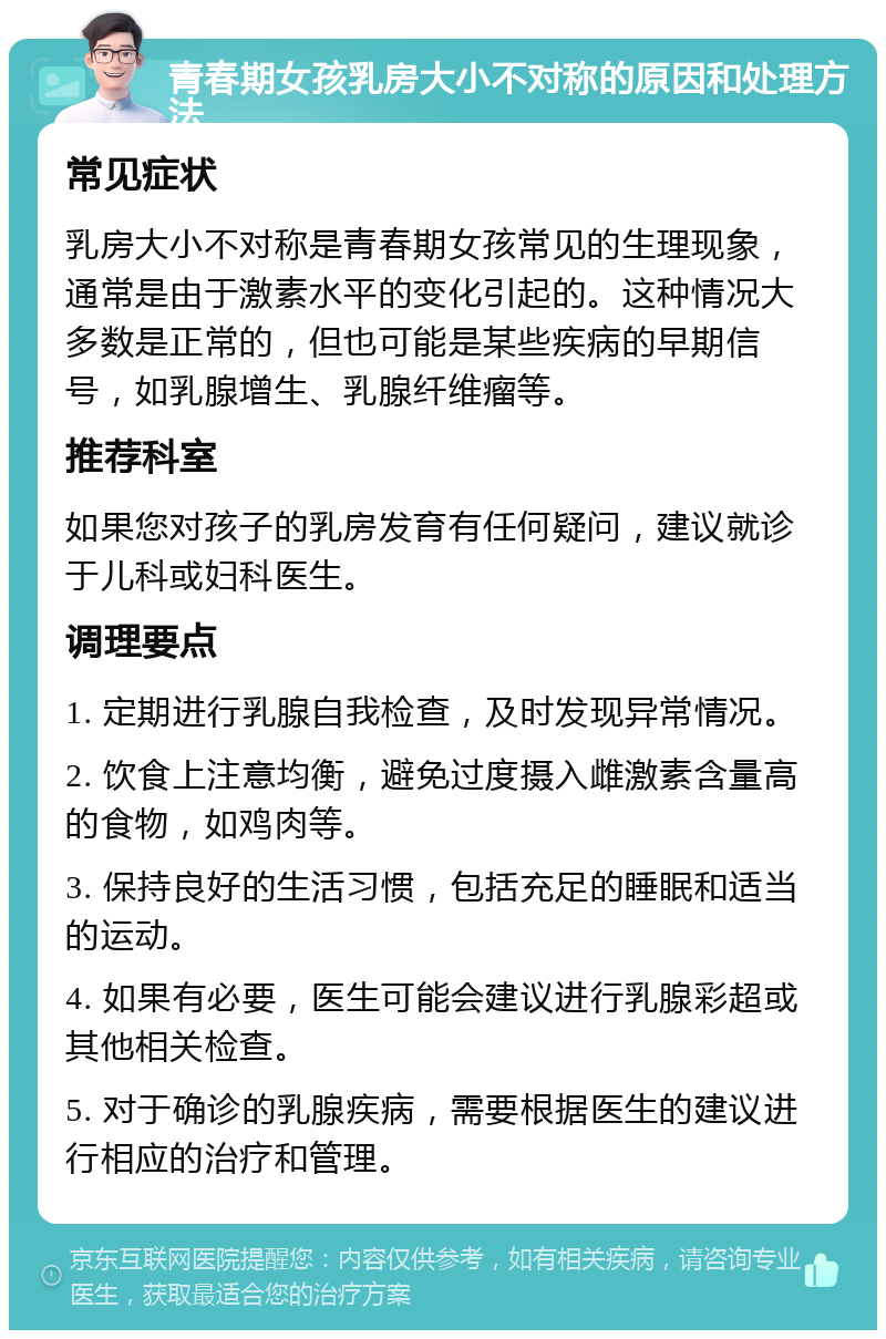 青春期女孩乳房大小不对称的原因和处理方法 常见症状 乳房大小不对称是青春期女孩常见的生理现象，通常是由于激素水平的变化引起的。这种情况大多数是正常的，但也可能是某些疾病的早期信号，如乳腺增生、乳腺纤维瘤等。 推荐科室 如果您对孩子的乳房发育有任何疑问，建议就诊于儿科或妇科医生。 调理要点 1. 定期进行乳腺自我检查，及时发现异常情况。 2. 饮食上注意均衡，避免过度摄入雌激素含量高的食物，如鸡肉等。 3. 保持良好的生活习惯，包括充足的睡眠和适当的运动。 4. 如果有必要，医生可能会建议进行乳腺彩超或其他相关检查。 5. 对于确诊的乳腺疾病，需要根据医生的建议进行相应的治疗和管理。