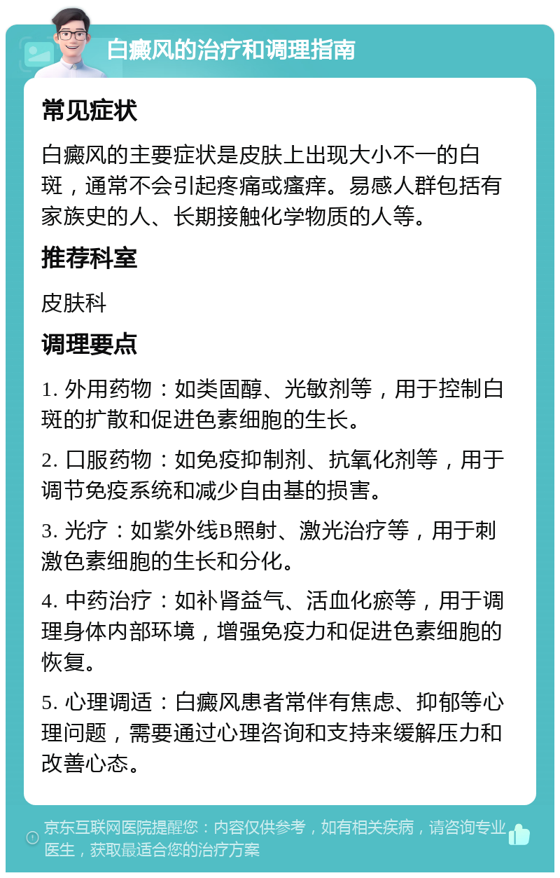 白癜风的治疗和调理指南 常见症状 白癜风的主要症状是皮肤上出现大小不一的白斑，通常不会引起疼痛或瘙痒。易感人群包括有家族史的人、长期接触化学物质的人等。 推荐科室 皮肤科 调理要点 1. 外用药物：如类固醇、光敏剂等，用于控制白斑的扩散和促进色素细胞的生长。 2. 口服药物：如免疫抑制剂、抗氧化剂等，用于调节免疫系统和减少自由基的损害。 3. 光疗：如紫外线B照射、激光治疗等，用于刺激色素细胞的生长和分化。 4. 中药治疗：如补肾益气、活血化瘀等，用于调理身体内部环境，增强免疫力和促进色素细胞的恢复。 5. 心理调适：白癜风患者常伴有焦虑、抑郁等心理问题，需要通过心理咨询和支持来缓解压力和改善心态。