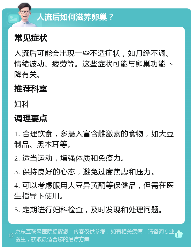 人流后如何滋养卵巢？ 常见症状 人流后可能会出现一些不适症状，如月经不调、情绪波动、疲劳等。这些症状可能与卵巢功能下降有关。 推荐科室 妇科 调理要点 1. 合理饮食，多摄入富含雌激素的食物，如大豆制品、黑木耳等。 2. 适当运动，增强体质和免疫力。 3. 保持良好的心态，避免过度焦虑和压力。 4. 可以考虑服用大豆异黄酮等保健品，但需在医生指导下使用。 5. 定期进行妇科检查，及时发现和处理问题。