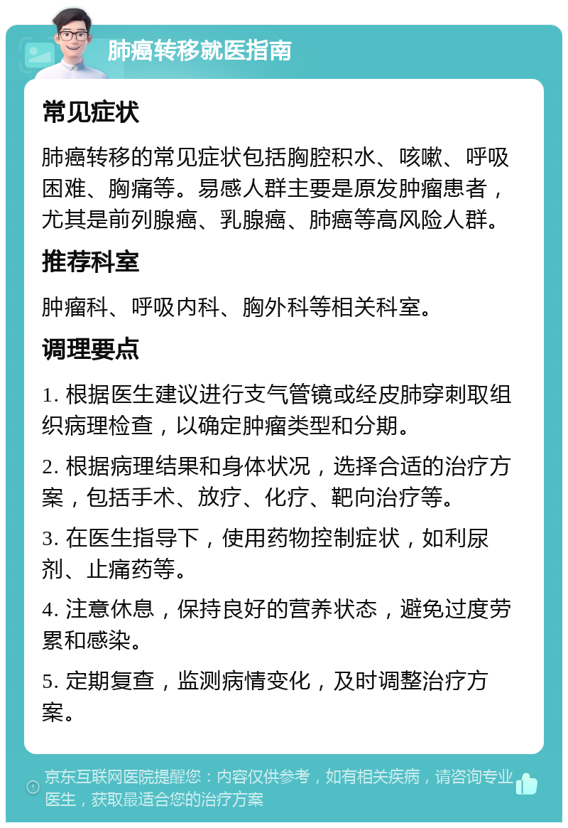 肺癌转移就医指南 常见症状 肺癌转移的常见症状包括胸腔积水、咳嗽、呼吸困难、胸痛等。易感人群主要是原发肿瘤患者，尤其是前列腺癌、乳腺癌、肺癌等高风险人群。 推荐科室 肿瘤科、呼吸内科、胸外科等相关科室。 调理要点 1. 根据医生建议进行支气管镜或经皮肺穿刺取组织病理检查，以确定肿瘤类型和分期。 2. 根据病理结果和身体状况，选择合适的治疗方案，包括手术、放疗、化疗、靶向治疗等。 3. 在医生指导下，使用药物控制症状，如利尿剂、止痛药等。 4. 注意休息，保持良好的营养状态，避免过度劳累和感染。 5. 定期复查，监测病情变化，及时调整治疗方案。