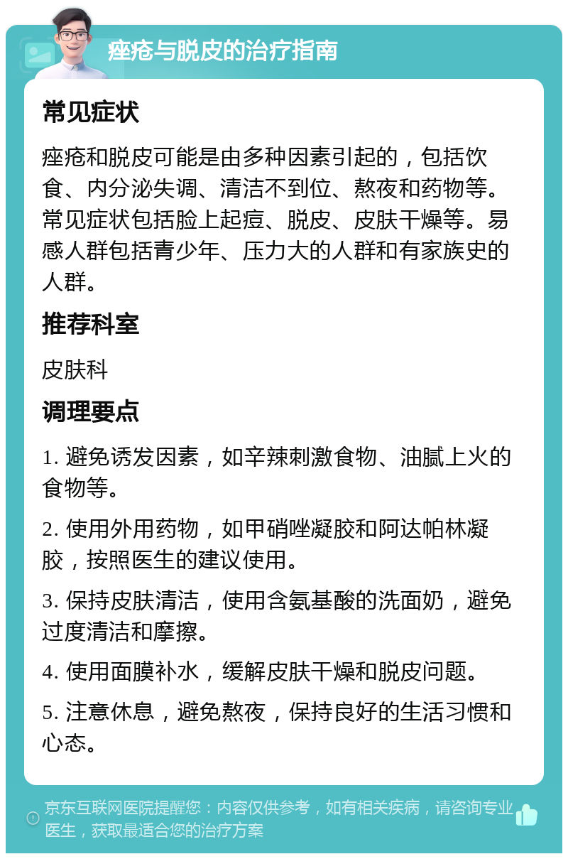 痤疮与脱皮的治疗指南 常见症状 痤疮和脱皮可能是由多种因素引起的，包括饮食、内分泌失调、清洁不到位、熬夜和药物等。常见症状包括脸上起痘、脱皮、皮肤干燥等。易感人群包括青少年、压力大的人群和有家族史的人群。 推荐科室 皮肤科 调理要点 1. 避免诱发因素，如辛辣刺激食物、油腻上火的食物等。 2. 使用外用药物，如甲硝唑凝胶和阿达帕林凝胶，按照医生的建议使用。 3. 保持皮肤清洁，使用含氨基酸的洗面奶，避免过度清洁和摩擦。 4. 使用面膜补水，缓解皮肤干燥和脱皮问题。 5. 注意休息，避免熬夜，保持良好的生活习惯和心态。