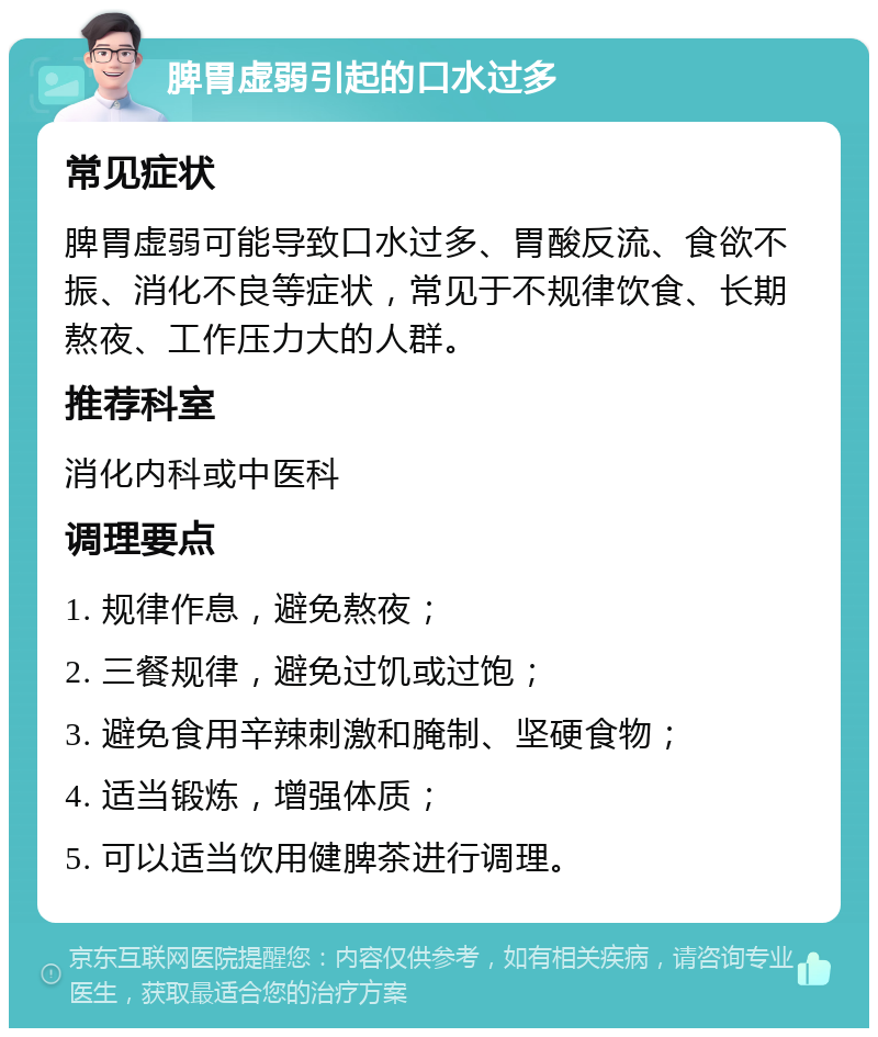 脾胃虚弱引起的口水过多 常见症状 脾胃虚弱可能导致口水过多、胃酸反流、食欲不振、消化不良等症状，常见于不规律饮食、长期熬夜、工作压力大的人群。 推荐科室 消化内科或中医科 调理要点 1. 规律作息，避免熬夜； 2. 三餐规律，避免过饥或过饱； 3. 避免食用辛辣刺激和腌制、坚硬食物； 4. 适当锻炼，增强体质； 5. 可以适当饮用健脾茶进行调理。