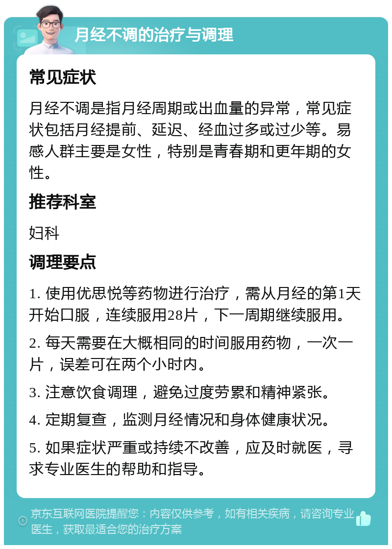 月经不调的治疗与调理 常见症状 月经不调是指月经周期或出血量的异常，常见症状包括月经提前、延迟、经血过多或过少等。易感人群主要是女性，特别是青春期和更年期的女性。 推荐科室 妇科 调理要点 1. 使用优思悦等药物进行治疗，需从月经的第1天开始口服，连续服用28片，下一周期继续服用。 2. 每天需要在大概相同的时间服用药物，一次一片，误差可在两个小时内。 3. 注意饮食调理，避免过度劳累和精神紧张。 4. 定期复查，监测月经情况和身体健康状况。 5. 如果症状严重或持续不改善，应及时就医，寻求专业医生的帮助和指导。