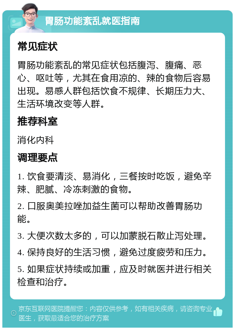 胃肠功能紊乱就医指南 常见症状 胃肠功能紊乱的常见症状包括腹泻、腹痛、恶心、呕吐等，尤其在食用凉的、辣的食物后容易出现。易感人群包括饮食不规律、长期压力大、生活环境改变等人群。 推荐科室 消化内科 调理要点 1. 饮食要清淡、易消化，三餐按时吃饭，避免辛辣、肥腻、冷冻刺激的食物。 2. 口服奥美拉唑加益生菌可以帮助改善胃肠功能。 3. 大便次数太多的，可以加蒙脱石散止泻处理。 4. 保持良好的生活习惯，避免过度疲劳和压力。 5. 如果症状持续或加重，应及时就医并进行相关检查和治疗。