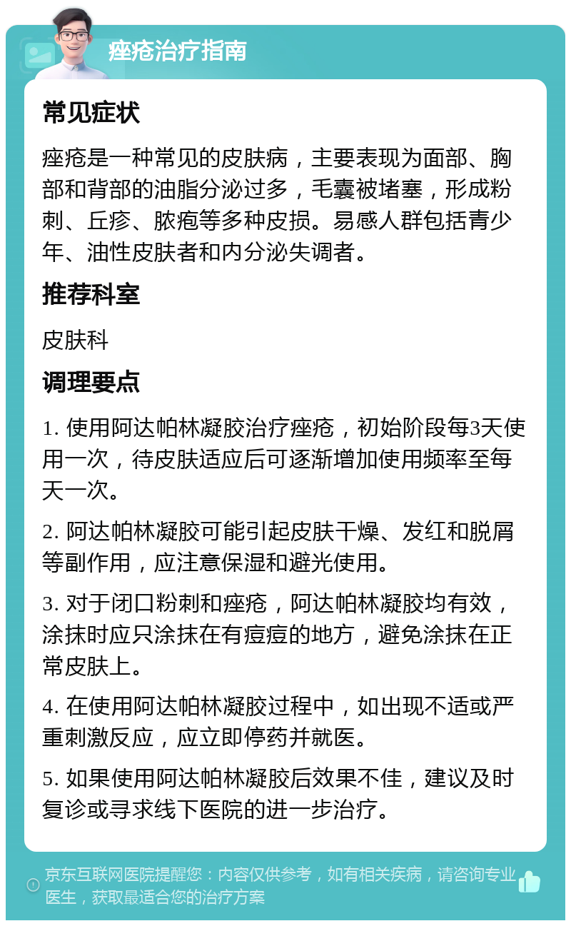 痤疮治疗指南 常见症状 痤疮是一种常见的皮肤病，主要表现为面部、胸部和背部的油脂分泌过多，毛囊被堵塞，形成粉刺、丘疹、脓疱等多种皮损。易感人群包括青少年、油性皮肤者和内分泌失调者。 推荐科室 皮肤科 调理要点 1. 使用阿达帕林凝胶治疗痤疮，初始阶段每3天使用一次，待皮肤适应后可逐渐增加使用频率至每天一次。 2. 阿达帕林凝胶可能引起皮肤干燥、发红和脱屑等副作用，应注意保湿和避光使用。 3. 对于闭口粉刺和痤疮，阿达帕林凝胶均有效，涂抹时应只涂抹在有痘痘的地方，避免涂抹在正常皮肤上。 4. 在使用阿达帕林凝胶过程中，如出现不适或严重刺激反应，应立即停药并就医。 5. 如果使用阿达帕林凝胶后效果不佳，建议及时复诊或寻求线下医院的进一步治疗。