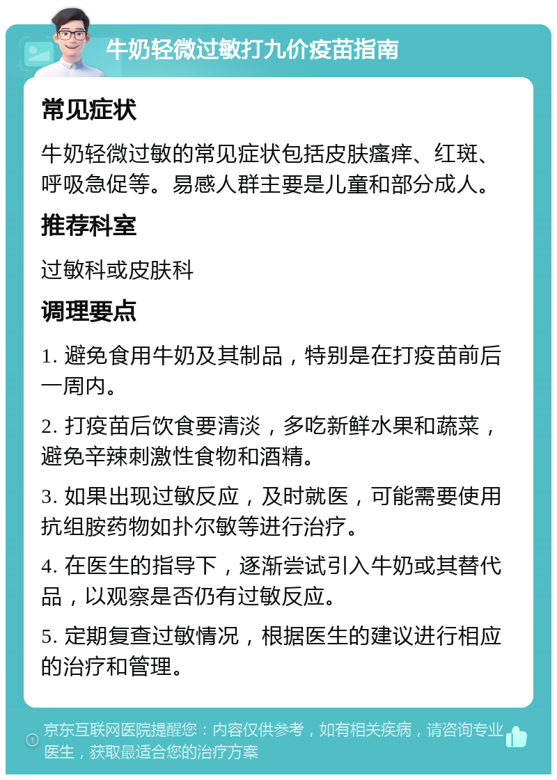 牛奶轻微过敏打九价疫苗指南 常见症状 牛奶轻微过敏的常见症状包括皮肤瘙痒、红斑、呼吸急促等。易感人群主要是儿童和部分成人。 推荐科室 过敏科或皮肤科 调理要点 1. 避免食用牛奶及其制品，特别是在打疫苗前后一周内。 2. 打疫苗后饮食要清淡，多吃新鲜水果和蔬菜，避免辛辣刺激性食物和酒精。 3. 如果出现过敏反应，及时就医，可能需要使用抗组胺药物如扑尔敏等进行治疗。 4. 在医生的指导下，逐渐尝试引入牛奶或其替代品，以观察是否仍有过敏反应。 5. 定期复查过敏情况，根据医生的建议进行相应的治疗和管理。