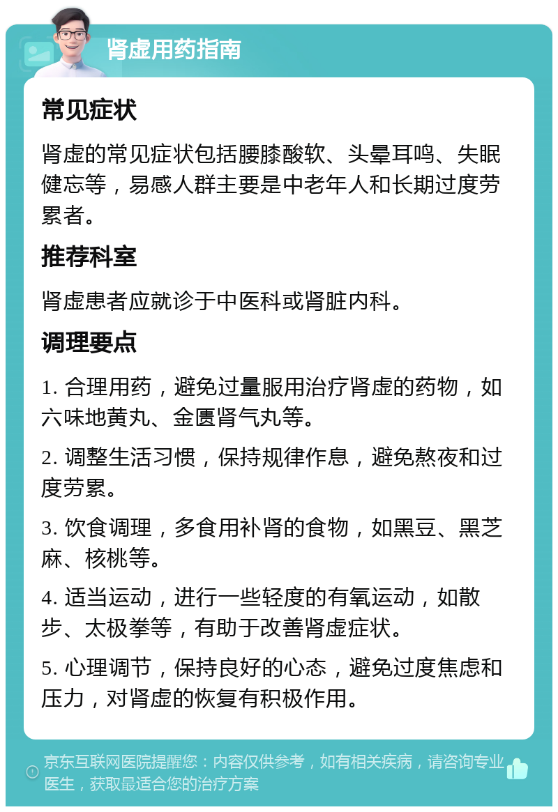 肾虚用药指南 常见症状 肾虚的常见症状包括腰膝酸软、头晕耳鸣、失眠健忘等，易感人群主要是中老年人和长期过度劳累者。 推荐科室 肾虚患者应就诊于中医科或肾脏内科。 调理要点 1. 合理用药，避免过量服用治疗肾虚的药物，如六味地黄丸、金匮肾气丸等。 2. 调整生活习惯，保持规律作息，避免熬夜和过度劳累。 3. 饮食调理，多食用补肾的食物，如黑豆、黑芝麻、核桃等。 4. 适当运动，进行一些轻度的有氧运动，如散步、太极拳等，有助于改善肾虚症状。 5. 心理调节，保持良好的心态，避免过度焦虑和压力，对肾虚的恢复有积极作用。