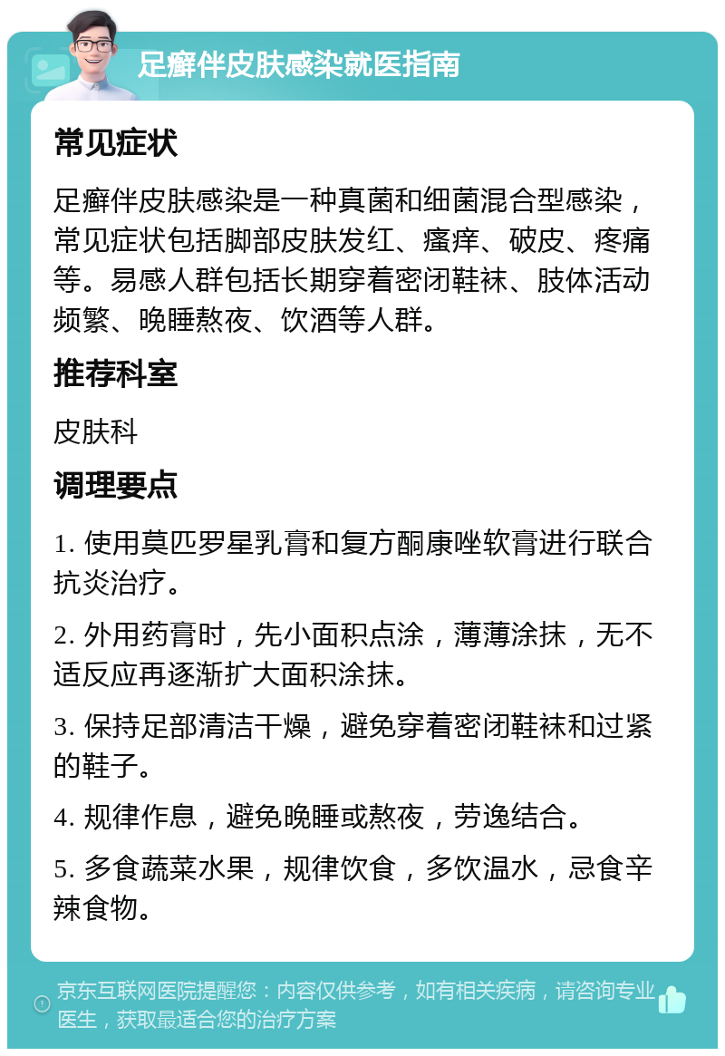 足癣伴皮肤感染就医指南 常见症状 足癣伴皮肤感染是一种真菌和细菌混合型感染，常见症状包括脚部皮肤发红、瘙痒、破皮、疼痛等。易感人群包括长期穿着密闭鞋袜、肢体活动频繁、晚睡熬夜、饮酒等人群。 推荐科室 皮肤科 调理要点 1. 使用莫匹罗星乳膏和复方酮康唑软膏进行联合抗炎治疗。 2. 外用药膏时，先小面积点涂，薄薄涂抹，无不适反应再逐渐扩大面积涂抹。 3. 保持足部清洁干燥，避免穿着密闭鞋袜和过紧的鞋子。 4. 规律作息，避免晚睡或熬夜，劳逸结合。 5. 多食蔬菜水果，规律饮食，多饮温水，忌食辛辣食物。