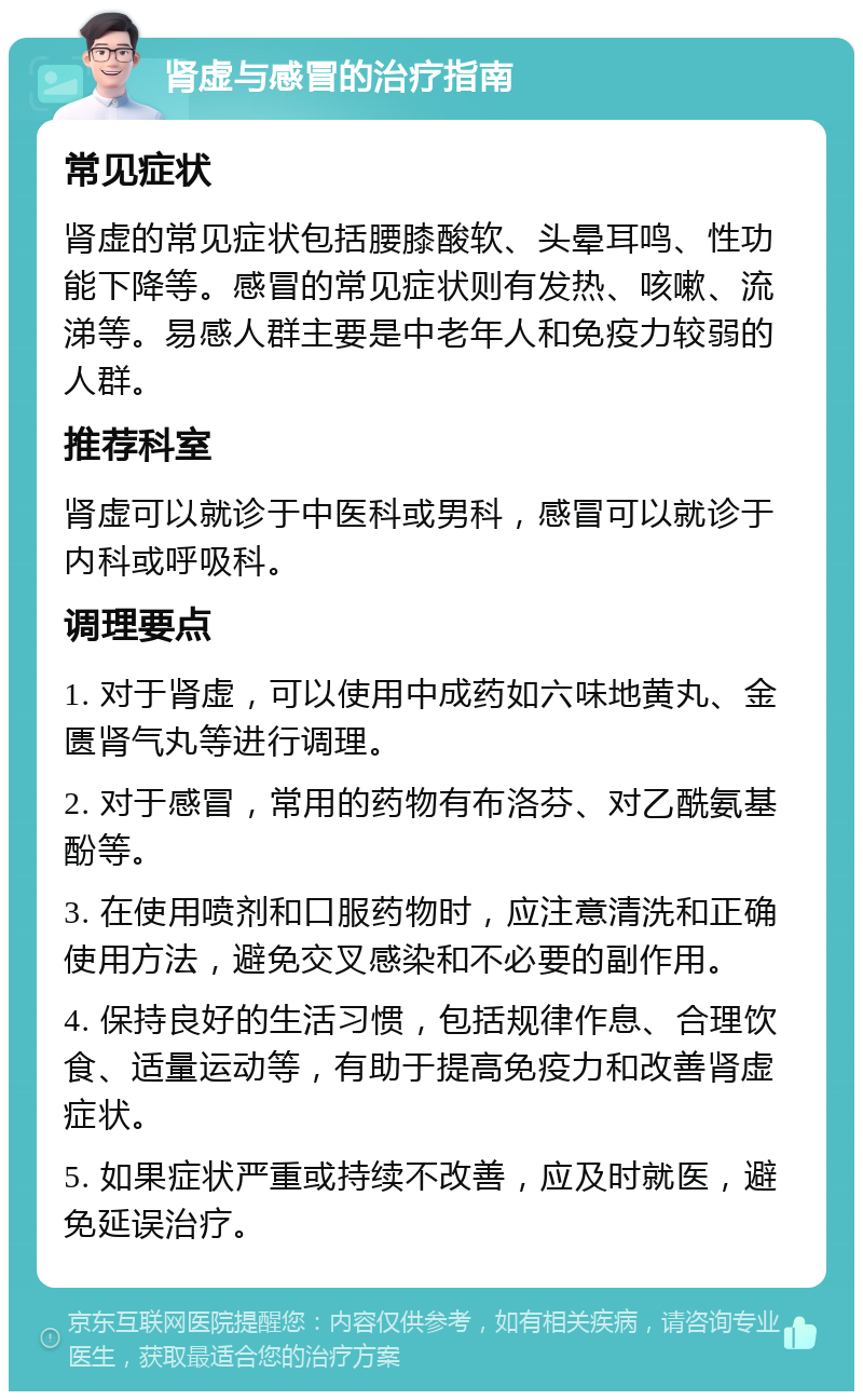 肾虚与感冒的治疗指南 常见症状 肾虚的常见症状包括腰膝酸软、头晕耳鸣、性功能下降等。感冒的常见症状则有发热、咳嗽、流涕等。易感人群主要是中老年人和免疫力较弱的人群。 推荐科室 肾虚可以就诊于中医科或男科，感冒可以就诊于内科或呼吸科。 调理要点 1. 对于肾虚，可以使用中成药如六味地黄丸、金匮肾气丸等进行调理。 2. 对于感冒，常用的药物有布洛芬、对乙酰氨基酚等。 3. 在使用喷剂和口服药物时，应注意清洗和正确使用方法，避免交叉感染和不必要的副作用。 4. 保持良好的生活习惯，包括规律作息、合理饮食、适量运动等，有助于提高免疫力和改善肾虚症状。 5. 如果症状严重或持续不改善，应及时就医，避免延误治疗。