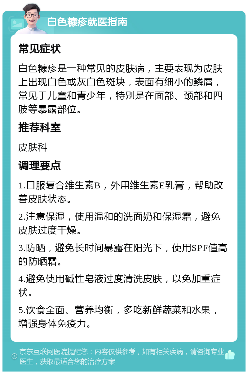 白色糠疹就医指南 常见症状 白色糠疹是一种常见的皮肤病，主要表现为皮肤上出现白色或灰白色斑块，表面有细小的鳞屑，常见于儿童和青少年，特别是在面部、颈部和四肢等暴露部位。 推荐科室 皮肤科 调理要点 1.口服复合维生素B，外用维生素E乳膏，帮助改善皮肤状态。 2.注意保湿，使用温和的洗面奶和保湿霜，避免皮肤过度干燥。 3.防晒，避免长时间暴露在阳光下，使用SPF值高的防晒霜。 4.避免使用碱性皂液过度清洗皮肤，以免加重症状。 5.饮食全面、营养均衡，多吃新鲜蔬菜和水果，增强身体免疫力。