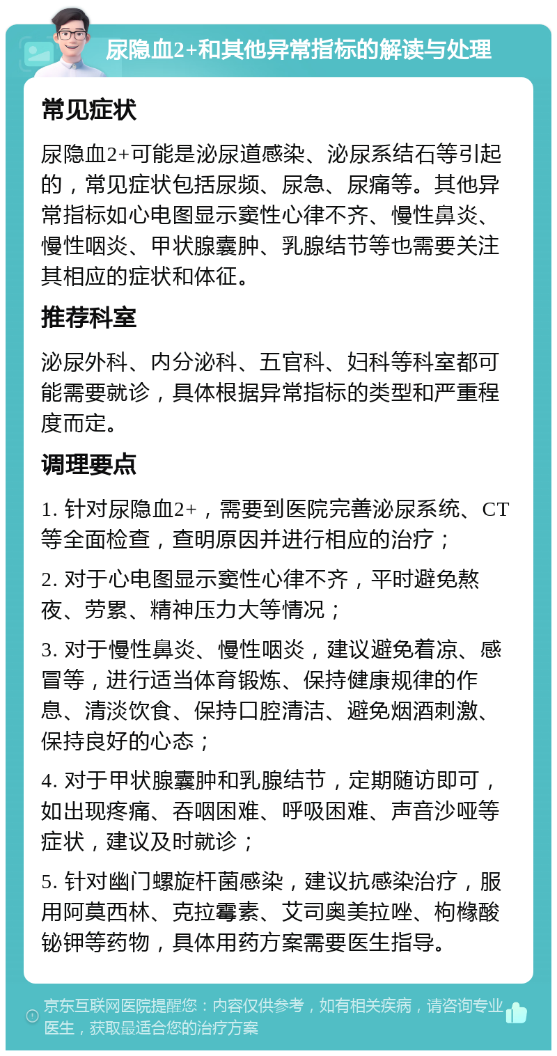 尿隐血2+和其他异常指标的解读与处理 常见症状 尿隐血2+可能是泌尿道感染、泌尿系结石等引起的，常见症状包括尿频、尿急、尿痛等。其他异常指标如心电图显示窦性心律不齐、慢性鼻炎、慢性咽炎、甲状腺囊肿、乳腺结节等也需要关注其相应的症状和体征。 推荐科室 泌尿外科、内分泌科、五官科、妇科等科室都可能需要就诊，具体根据异常指标的类型和严重程度而定。 调理要点 1. 针对尿隐血2+，需要到医院完善泌尿系统、CT等全面检查，查明原因并进行相应的治疗； 2. 对于心电图显示窦性心律不齐，平时避免熬夜、劳累、精神压力大等情况； 3. 对于慢性鼻炎、慢性咽炎，建议避免着凉、感冒等，进行适当体育锻炼、保持健康规律的作息、清淡饮食、保持口腔清洁、避免烟酒刺激、保持良好的心态； 4. 对于甲状腺囊肿和乳腺结节，定期随访即可，如出现疼痛、吞咽困难、呼吸困难、声音沙哑等症状，建议及时就诊； 5. 针对幽门螺旋杆菌感染，建议抗感染治疗，服用阿莫西林、克拉霉素、艾司奥美拉唑、枸橼酸铋钾等药物，具体用药方案需要医生指导。