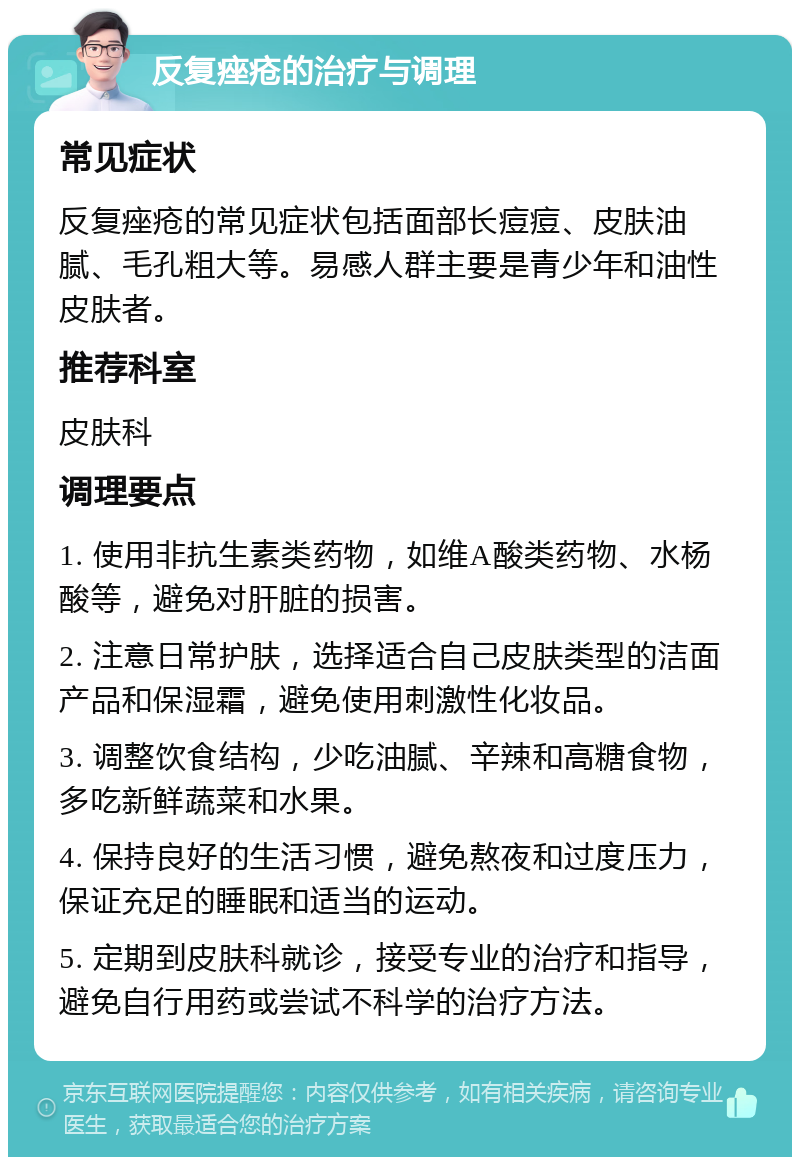 反复痤疮的治疗与调理 常见症状 反复痤疮的常见症状包括面部长痘痘、皮肤油腻、毛孔粗大等。易感人群主要是青少年和油性皮肤者。 推荐科室 皮肤科 调理要点 1. 使用非抗生素类药物，如维A酸类药物、水杨酸等，避免对肝脏的损害。 2. 注意日常护肤，选择适合自己皮肤类型的洁面产品和保湿霜，避免使用刺激性化妆品。 3. 调整饮食结构，少吃油腻、辛辣和高糖食物，多吃新鲜蔬菜和水果。 4. 保持良好的生活习惯，避免熬夜和过度压力，保证充足的睡眠和适当的运动。 5. 定期到皮肤科就诊，接受专业的治疗和指导，避免自行用药或尝试不科学的治疗方法。