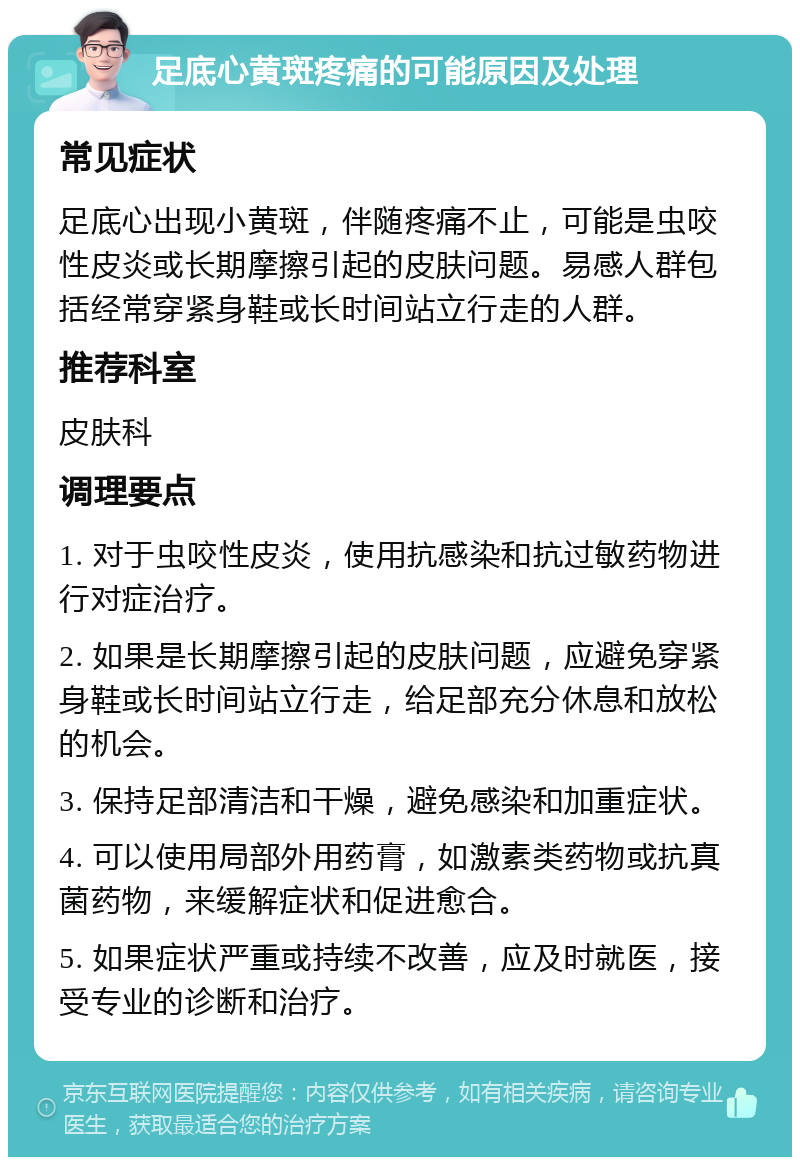 足底心黄斑疼痛的可能原因及处理 常见症状 足底心出现小黄斑，伴随疼痛不止，可能是虫咬性皮炎或长期摩擦引起的皮肤问题。易感人群包括经常穿紧身鞋或长时间站立行走的人群。 推荐科室 皮肤科 调理要点 1. 对于虫咬性皮炎，使用抗感染和抗过敏药物进行对症治疗。 2. 如果是长期摩擦引起的皮肤问题，应避免穿紧身鞋或长时间站立行走，给足部充分休息和放松的机会。 3. 保持足部清洁和干燥，避免感染和加重症状。 4. 可以使用局部外用药膏，如激素类药物或抗真菌药物，来缓解症状和促进愈合。 5. 如果症状严重或持续不改善，应及时就医，接受专业的诊断和治疗。