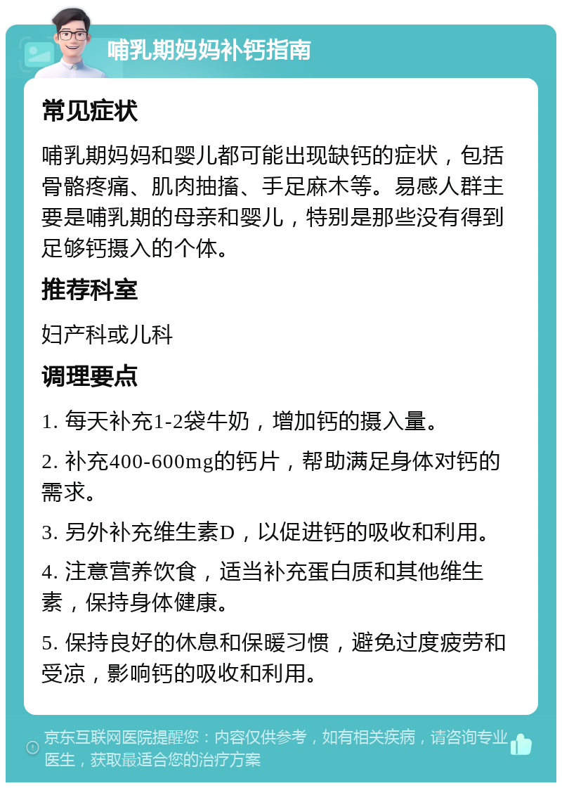 哺乳期妈妈补钙指南 常见症状 哺乳期妈妈和婴儿都可能出现缺钙的症状，包括骨骼疼痛、肌肉抽搐、手足麻木等。易感人群主要是哺乳期的母亲和婴儿，特别是那些没有得到足够钙摄入的个体。 推荐科室 妇产科或儿科 调理要点 1. 每天补充1-2袋牛奶，增加钙的摄入量。 2. 补充400-600mg的钙片，帮助满足身体对钙的需求。 3. 另外补充维生素D，以促进钙的吸收和利用。 4. 注意营养饮食，适当补充蛋白质和其他维生素，保持身体健康。 5. 保持良好的休息和保暖习惯，避免过度疲劳和受凉，影响钙的吸收和利用。