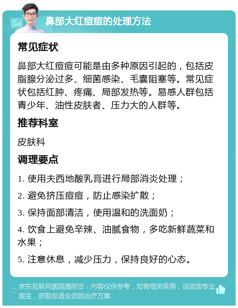 鼻部大红痘痘的处理方法 常见症状 鼻部大红痘痘可能是由多种原因引起的，包括皮脂腺分泌过多、细菌感染、毛囊阻塞等。常见症状包括红肿、疼痛、局部发热等。易感人群包括青少年、油性皮肤者、压力大的人群等。 推荐科室 皮肤科 调理要点 1. 使用夫西地酸乳膏进行局部消炎处理； 2. 避免挤压痘痘，防止感染扩散； 3. 保持面部清洁，使用温和的洗面奶； 4. 饮食上避免辛辣、油腻食物，多吃新鲜蔬菜和水果； 5. 注意休息，减少压力，保持良好的心态。