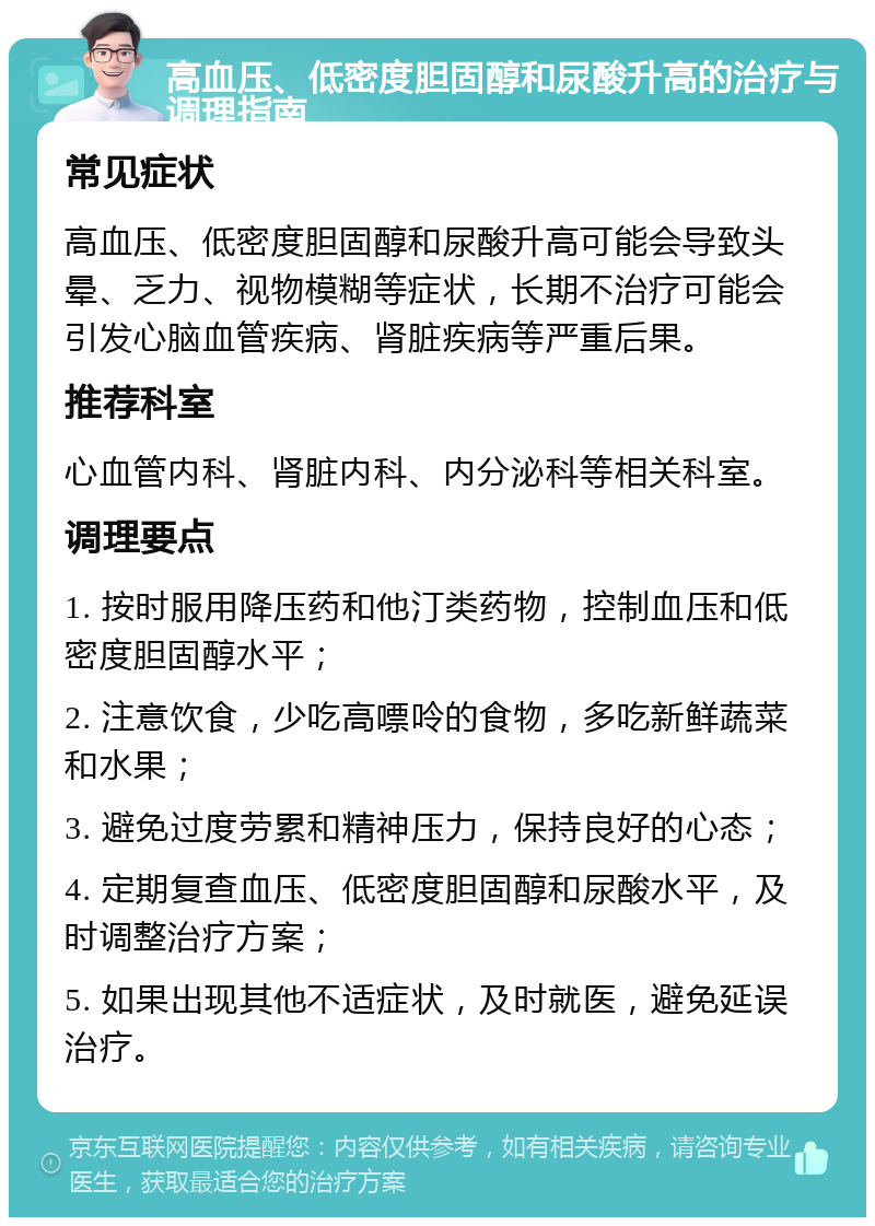 高血压、低密度胆固醇和尿酸升高的治疗与调理指南 常见症状 高血压、低密度胆固醇和尿酸升高可能会导致头晕、乏力、视物模糊等症状，长期不治疗可能会引发心脑血管疾病、肾脏疾病等严重后果。 推荐科室 心血管内科、肾脏内科、内分泌科等相关科室。 调理要点 1. 按时服用降压药和他汀类药物，控制血压和低密度胆固醇水平； 2. 注意饮食，少吃高嘌呤的食物，多吃新鲜蔬菜和水果； 3. 避免过度劳累和精神压力，保持良好的心态； 4. 定期复查血压、低密度胆固醇和尿酸水平，及时调整治疗方案； 5. 如果出现其他不适症状，及时就医，避免延误治疗。