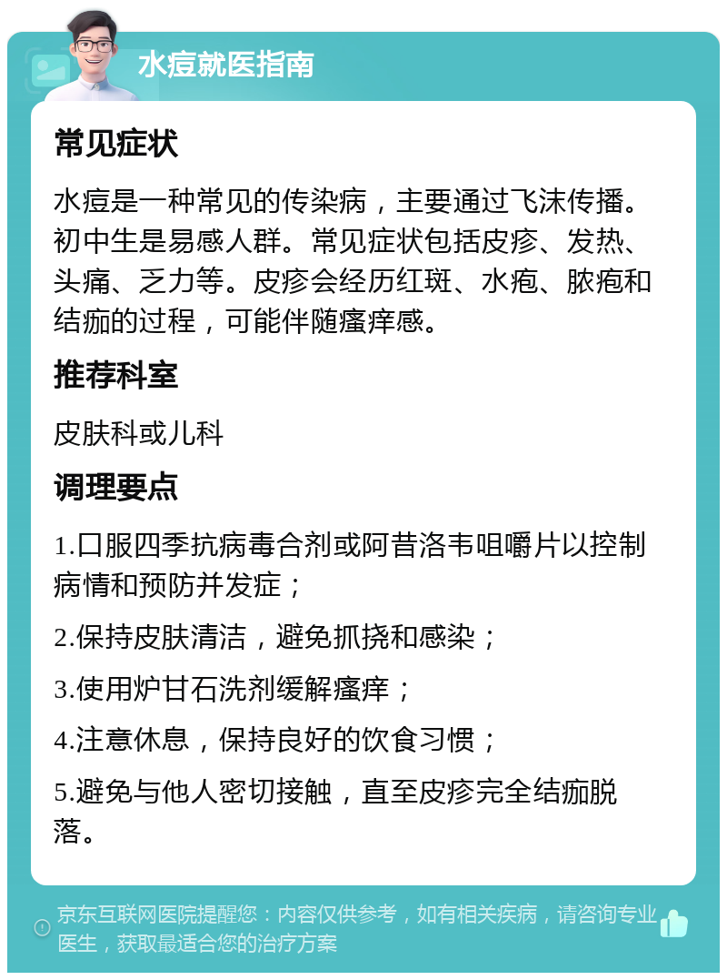 水痘就医指南 常见症状 水痘是一种常见的传染病，主要通过飞沫传播。初中生是易感人群。常见症状包括皮疹、发热、头痛、乏力等。皮疹会经历红斑、水疱、脓疱和结痂的过程，可能伴随瘙痒感。 推荐科室 皮肤科或儿科 调理要点 1.口服四季抗病毒合剂或阿昔洛韦咀嚼片以控制病情和预防并发症； 2.保持皮肤清洁，避免抓挠和感染； 3.使用炉甘石洗剂缓解瘙痒； 4.注意休息，保持良好的饮食习惯； 5.避免与他人密切接触，直至皮疹完全结痂脱落。