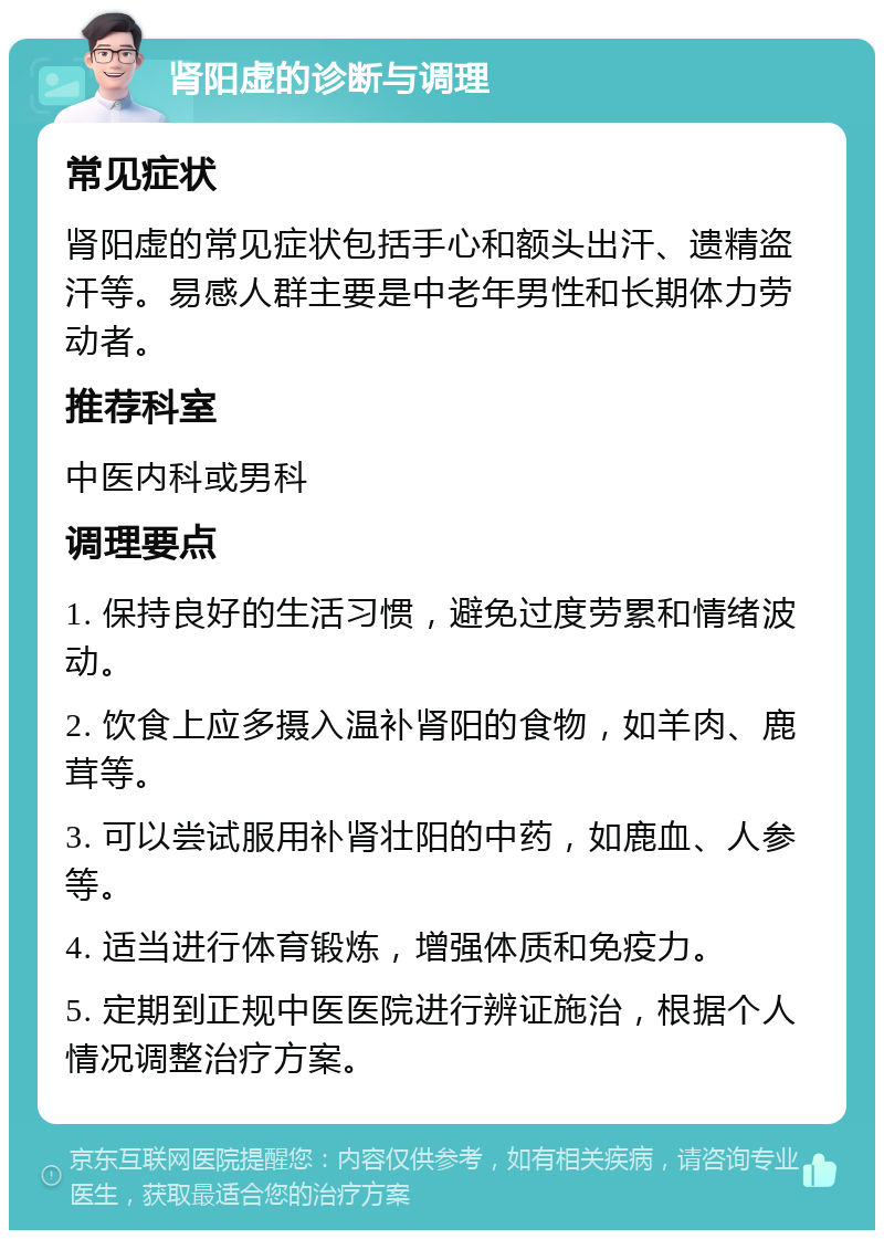 肾阳虚的诊断与调理 常见症状 肾阳虚的常见症状包括手心和额头出汗、遗精盗汗等。易感人群主要是中老年男性和长期体力劳动者。 推荐科室 中医内科或男科 调理要点 1. 保持良好的生活习惯，避免过度劳累和情绪波动。 2. 饮食上应多摄入温补肾阳的食物，如羊肉、鹿茸等。 3. 可以尝试服用补肾壮阳的中药，如鹿血、人参等。 4. 适当进行体育锻炼，增强体质和免疫力。 5. 定期到正规中医医院进行辨证施治，根据个人情况调整治疗方案。