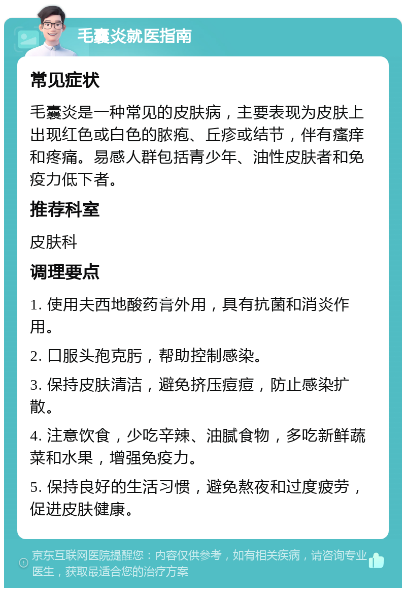 毛囊炎就医指南 常见症状 毛囊炎是一种常见的皮肤病，主要表现为皮肤上出现红色或白色的脓疱、丘疹或结节，伴有瘙痒和疼痛。易感人群包括青少年、油性皮肤者和免疫力低下者。 推荐科室 皮肤科 调理要点 1. 使用夫西地酸药膏外用，具有抗菌和消炎作用。 2. 口服头孢克肟，帮助控制感染。 3. 保持皮肤清洁，避免挤压痘痘，防止感染扩散。 4. 注意饮食，少吃辛辣、油腻食物，多吃新鲜蔬菜和水果，增强免疫力。 5. 保持良好的生活习惯，避免熬夜和过度疲劳，促进皮肤健康。