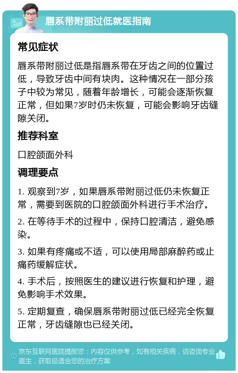 唇系带附丽过低就医指南 常见症状 唇系带附丽过低是指唇系带在牙齿之间的位置过低，导致牙齿中间有块肉。这种情况在一部分孩子中较为常见，随着年龄增长，可能会逐渐恢复正常，但如果7岁时仍未恢复，可能会影响牙齿缝隙关闭。 推荐科室 口腔颌面外科 调理要点 1. 观察到7岁，如果唇系带附丽过低仍未恢复正常，需要到医院的口腔颌面外科进行手术治疗。 2. 在等待手术的过程中，保持口腔清洁，避免感染。 3. 如果有疼痛或不适，可以使用局部麻醉药或止痛药缓解症状。 4. 手术后，按照医生的建议进行恢复和护理，避免影响手术效果。 5. 定期复查，确保唇系带附丽过低已经完全恢复正常，牙齿缝隙也已经关闭。