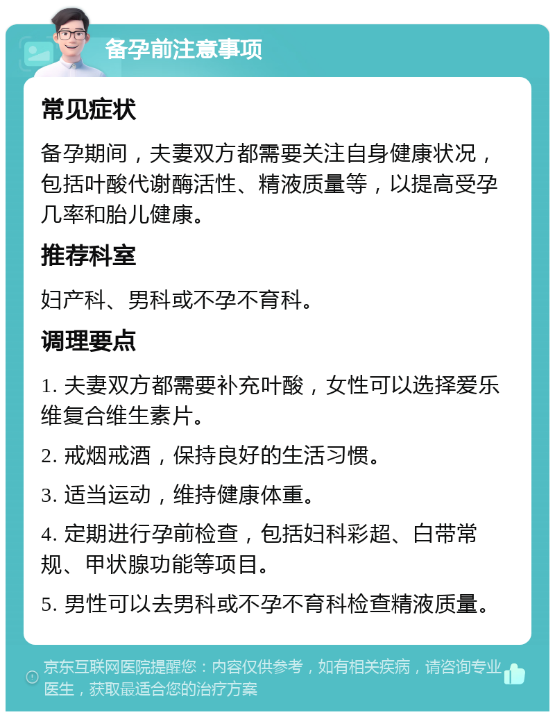 备孕前注意事项 常见症状 备孕期间，夫妻双方都需要关注自身健康状况，包括叶酸代谢酶活性、精液质量等，以提高受孕几率和胎儿健康。 推荐科室 妇产科、男科或不孕不育科。 调理要点 1. 夫妻双方都需要补充叶酸，女性可以选择爱乐维复合维生素片。 2. 戒烟戒酒，保持良好的生活习惯。 3. 适当运动，维持健康体重。 4. 定期进行孕前检查，包括妇科彩超、白带常规、甲状腺功能等项目。 5. 男性可以去男科或不孕不育科检查精液质量。