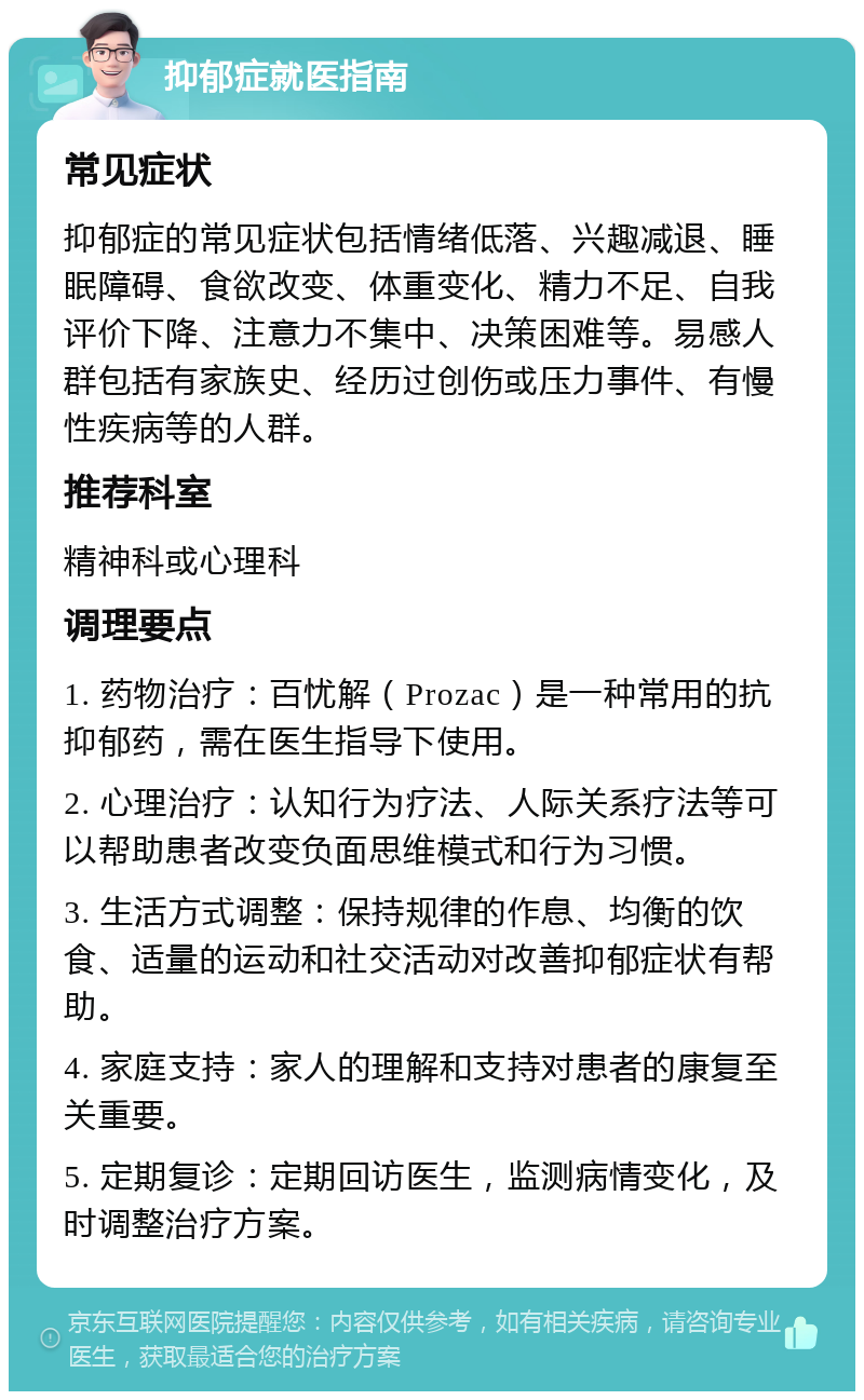 抑郁症就医指南 常见症状 抑郁症的常见症状包括情绪低落、兴趣减退、睡眠障碍、食欲改变、体重变化、精力不足、自我评价下降、注意力不集中、决策困难等。易感人群包括有家族史、经历过创伤或压力事件、有慢性疾病等的人群。 推荐科室 精神科或心理科 调理要点 1. 药物治疗：百忧解（Prozac）是一种常用的抗抑郁药，需在医生指导下使用。 2. 心理治疗：认知行为疗法、人际关系疗法等可以帮助患者改变负面思维模式和行为习惯。 3. 生活方式调整：保持规律的作息、均衡的饮食、适量的运动和社交活动对改善抑郁症状有帮助。 4. 家庭支持：家人的理解和支持对患者的康复至关重要。 5. 定期复诊：定期回访医生，监测病情变化，及时调整治疗方案。