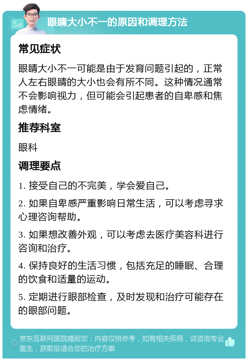 眼睛大小不一的原因和调理方法 常见症状 眼睛大小不一可能是由于发育问题引起的，正常人左右眼睛的大小也会有所不同。这种情况通常不会影响视力，但可能会引起患者的自卑感和焦虑情绪。 推荐科室 眼科 调理要点 1. 接受自己的不完美，学会爱自己。 2. 如果自卑感严重影响日常生活，可以考虑寻求心理咨询帮助。 3. 如果想改善外观，可以考虑去医疗美容科进行咨询和治疗。 4. 保持良好的生活习惯，包括充足的睡眠、合理的饮食和适量的运动。 5. 定期进行眼部检查，及时发现和治疗可能存在的眼部问题。