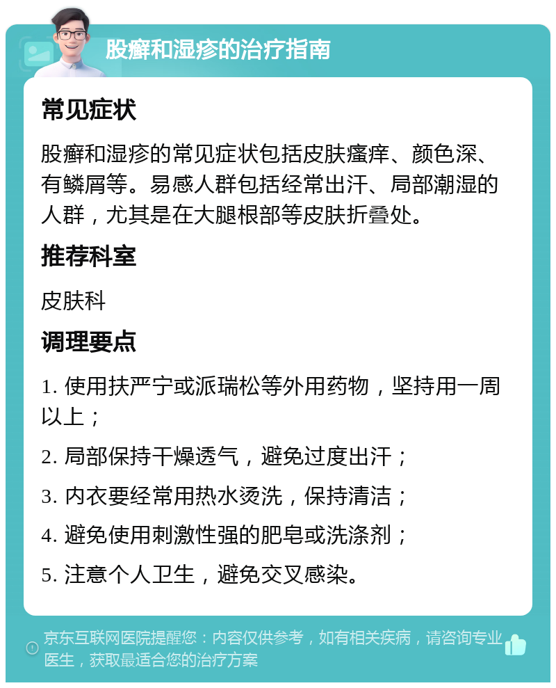 股癣和湿疹的治疗指南 常见症状 股癣和湿疹的常见症状包括皮肤瘙痒、颜色深、有鳞屑等。易感人群包括经常出汗、局部潮湿的人群，尤其是在大腿根部等皮肤折叠处。 推荐科室 皮肤科 调理要点 1. 使用扶严宁或派瑞松等外用药物，坚持用一周以上； 2. 局部保持干燥透气，避免过度出汗； 3. 内衣要经常用热水烫洗，保持清洁； 4. 避免使用刺激性强的肥皂或洗涤剂； 5. 注意个人卫生，避免交叉感染。