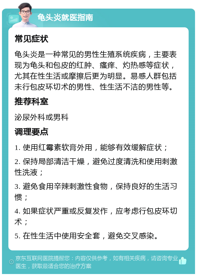 龟头炎就医指南 常见症状 龟头炎是一种常见的男性生殖系统疾病，主要表现为龟头和包皮的红肿、瘙痒、灼热感等症状，尤其在性生活或摩擦后更为明显。易感人群包括未行包皮环切术的男性、性生活不洁的男性等。 推荐科室 泌尿外科或男科 调理要点 1. 使用红霉素软膏外用，能够有效缓解症状； 2. 保持局部清洁干燥，避免过度清洗和使用刺激性洗液； 3. 避免食用辛辣刺激性食物，保持良好的生活习惯； 4. 如果症状严重或反复发作，应考虑行包皮环切术； 5. 在性生活中使用安全套，避免交叉感染。