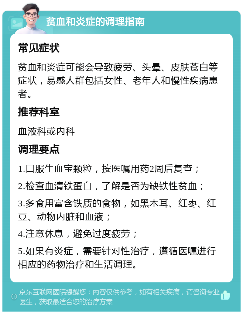 贫血和炎症的调理指南 常见症状 贫血和炎症可能会导致疲劳、头晕、皮肤苍白等症状，易感人群包括女性、老年人和慢性疾病患者。 推荐科室 血液科或内科 调理要点 1.口服生血宝颗粒，按医嘱用药2周后复查； 2.检查血清铁蛋白，了解是否为缺铁性贫血； 3.多食用富含铁质的食物，如黑木耳、红枣、红豆、动物内脏和血液； 4.注意休息，避免过度疲劳； 5.如果有炎症，需要针对性治疗，遵循医嘱进行相应的药物治疗和生活调理。