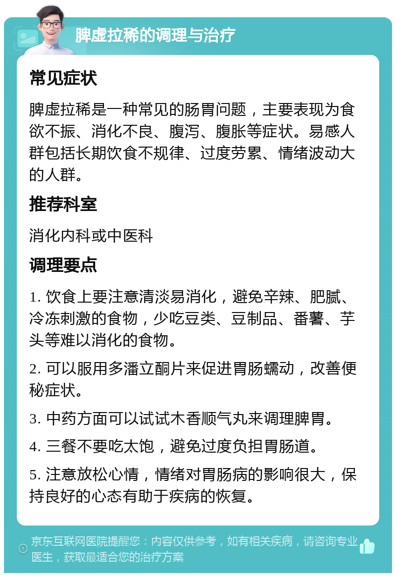 脾虚拉稀的调理与治疗 常见症状 脾虚拉稀是一种常见的肠胃问题，主要表现为食欲不振、消化不良、腹泻、腹胀等症状。易感人群包括长期饮食不规律、过度劳累、情绪波动大的人群。 推荐科室 消化内科或中医科 调理要点 1. 饮食上要注意清淡易消化，避免辛辣、肥腻、冷冻刺激的食物，少吃豆类、豆制品、番薯、芋头等难以消化的食物。 2. 可以服用多潘立酮片来促进胃肠蠕动，改善便秘症状。 3. 中药方面可以试试木香顺气丸来调理脾胃。 4. 三餐不要吃太饱，避免过度负担胃肠道。 5. 注意放松心情，情绪对胃肠病的影响很大，保持良好的心态有助于疾病的恢复。