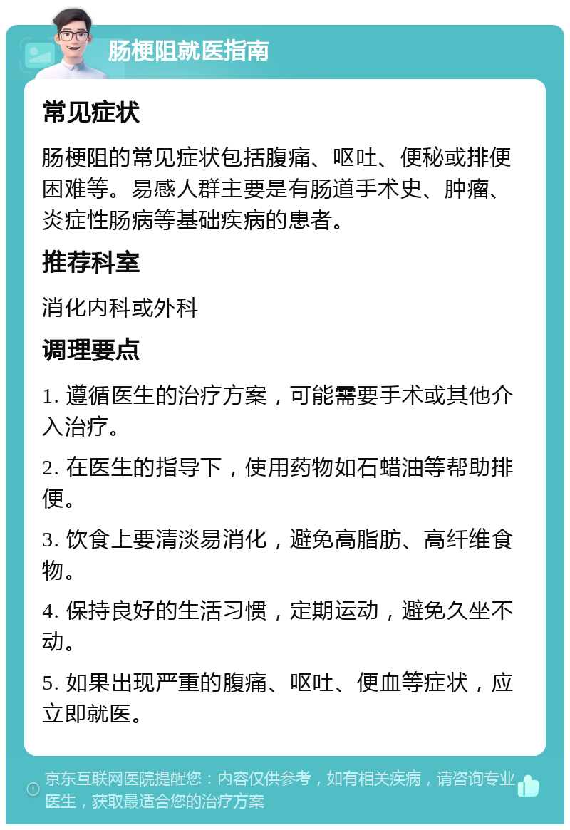 肠梗阻就医指南 常见症状 肠梗阻的常见症状包括腹痛、呕吐、便秘或排便困难等。易感人群主要是有肠道手术史、肿瘤、炎症性肠病等基础疾病的患者。 推荐科室 消化内科或外科 调理要点 1. 遵循医生的治疗方案，可能需要手术或其他介入治疗。 2. 在医生的指导下，使用药物如石蜡油等帮助排便。 3. 饮食上要清淡易消化，避免高脂肪、高纤维食物。 4. 保持良好的生活习惯，定期运动，避免久坐不动。 5. 如果出现严重的腹痛、呕吐、便血等症状，应立即就医。