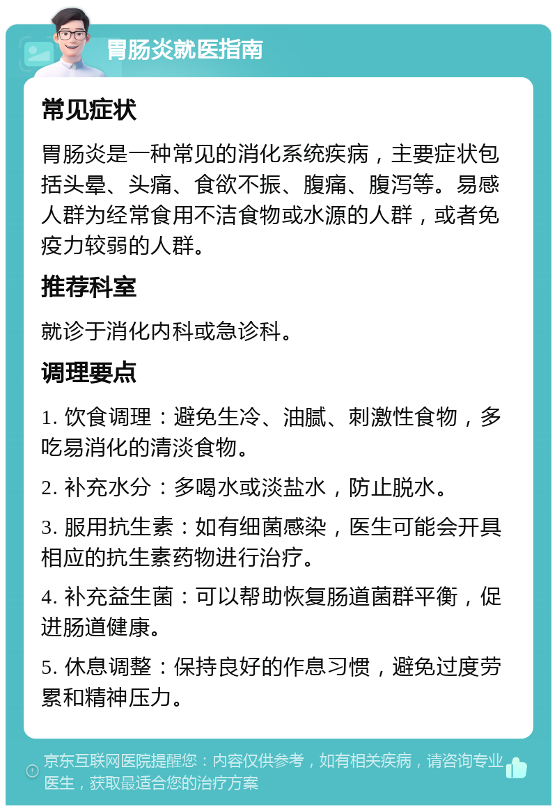 胃肠炎就医指南 常见症状 胃肠炎是一种常见的消化系统疾病，主要症状包括头晕、头痛、食欲不振、腹痛、腹泻等。易感人群为经常食用不洁食物或水源的人群，或者免疫力较弱的人群。 推荐科室 就诊于消化内科或急诊科。 调理要点 1. 饮食调理：避免生冷、油腻、刺激性食物，多吃易消化的清淡食物。 2. 补充水分：多喝水或淡盐水，防止脱水。 3. 服用抗生素：如有细菌感染，医生可能会开具相应的抗生素药物进行治疗。 4. 补充益生菌：可以帮助恢复肠道菌群平衡，促进肠道健康。 5. 休息调整：保持良好的作息习惯，避免过度劳累和精神压力。