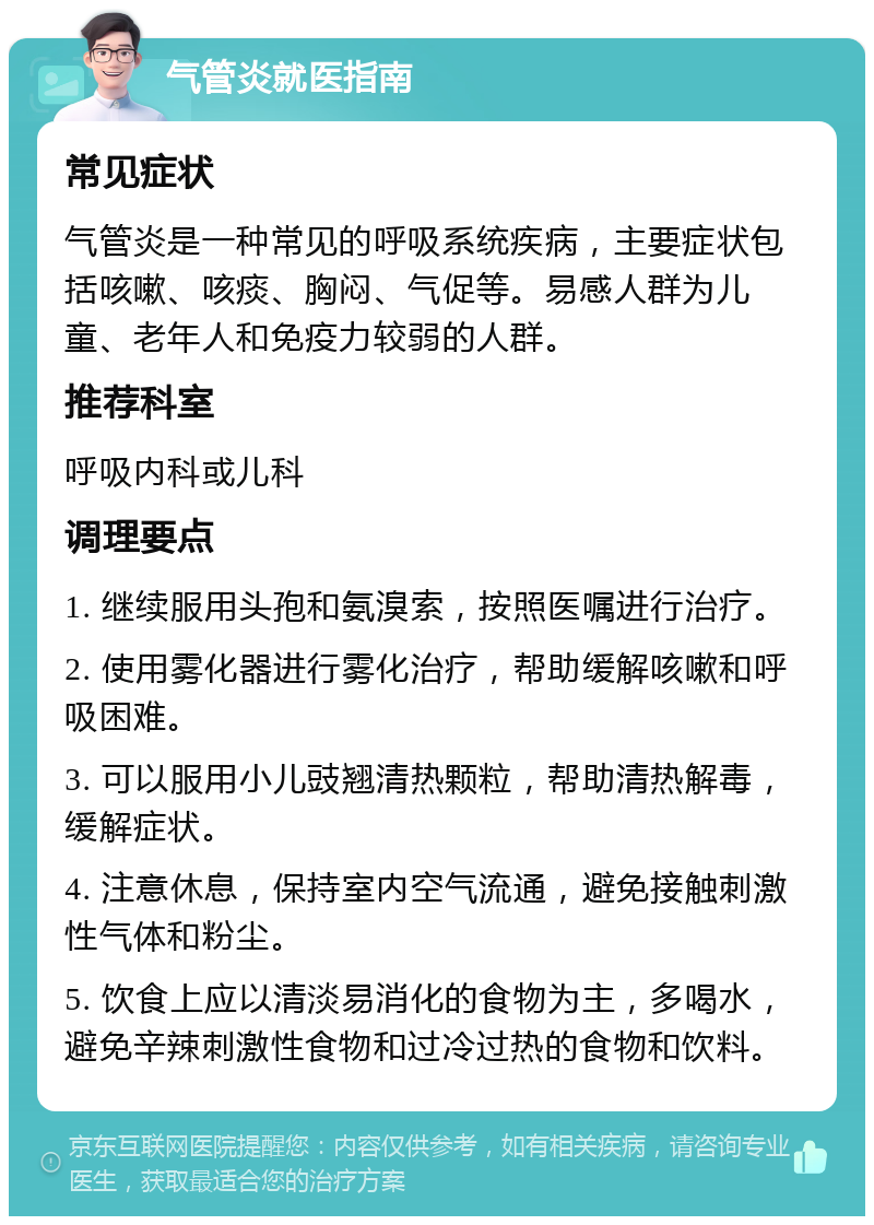 气管炎就医指南 常见症状 气管炎是一种常见的呼吸系统疾病，主要症状包括咳嗽、咳痰、胸闷、气促等。易感人群为儿童、老年人和免疫力较弱的人群。 推荐科室 呼吸内科或儿科 调理要点 1. 继续服用头孢和氨溴索，按照医嘱进行治疗。 2. 使用雾化器进行雾化治疗，帮助缓解咳嗽和呼吸困难。 3. 可以服用小儿豉翘清热颗粒，帮助清热解毒，缓解症状。 4. 注意休息，保持室内空气流通，避免接触刺激性气体和粉尘。 5. 饮食上应以清淡易消化的食物为主，多喝水，避免辛辣刺激性食物和过冷过热的食物和饮料。