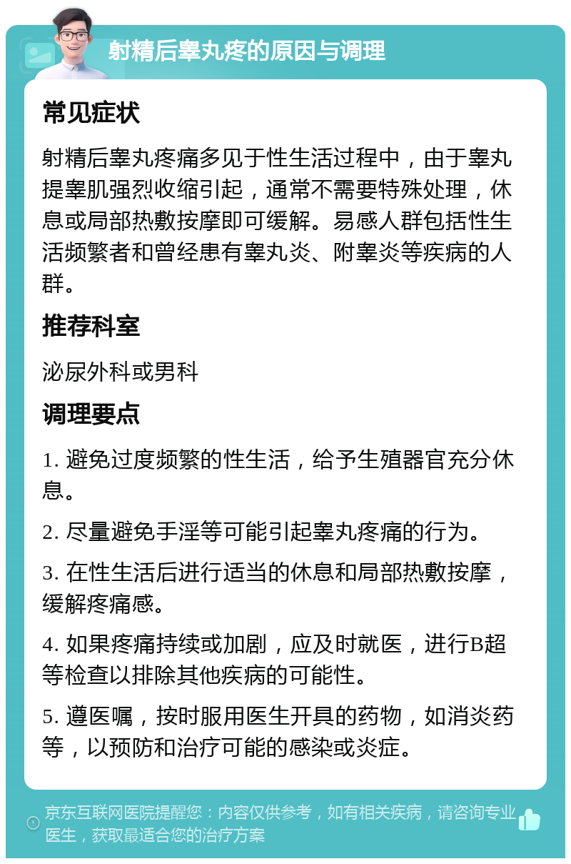 射精后睾丸疼的原因与调理 常见症状 射精后睾丸疼痛多见于性生活过程中，由于睾丸提睾肌强烈收缩引起，通常不需要特殊处理，休息或局部热敷按摩即可缓解。易感人群包括性生活频繁者和曾经患有睾丸炎、附睾炎等疾病的人群。 推荐科室 泌尿外科或男科 调理要点 1. 避免过度频繁的性生活，给予生殖器官充分休息。 2. 尽量避免手淫等可能引起睾丸疼痛的行为。 3. 在性生活后进行适当的休息和局部热敷按摩，缓解疼痛感。 4. 如果疼痛持续或加剧，应及时就医，进行B超等检查以排除其他疾病的可能性。 5. 遵医嘱，按时服用医生开具的药物，如消炎药等，以预防和治疗可能的感染或炎症。