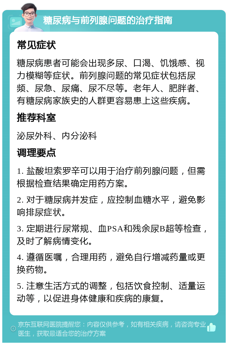 糖尿病与前列腺问题的治疗指南 常见症状 糖尿病患者可能会出现多尿、口渴、饥饿感、视力模糊等症状。前列腺问题的常见症状包括尿频、尿急、尿痛、尿不尽等。老年人、肥胖者、有糖尿病家族史的人群更容易患上这些疾病。 推荐科室 泌尿外科、内分泌科 调理要点 1. 盐酸坦索罗辛可以用于治疗前列腺问题，但需根据检查结果确定用药方案。 2. 对于糖尿病并发症，应控制血糖水平，避免影响排尿症状。 3. 定期进行尿常规、血PSA和残余尿B超等检查，及时了解病情变化。 4. 遵循医嘱，合理用药，避免自行增减药量或更换药物。 5. 注意生活方式的调整，包括饮食控制、适量运动等，以促进身体健康和疾病的康复。