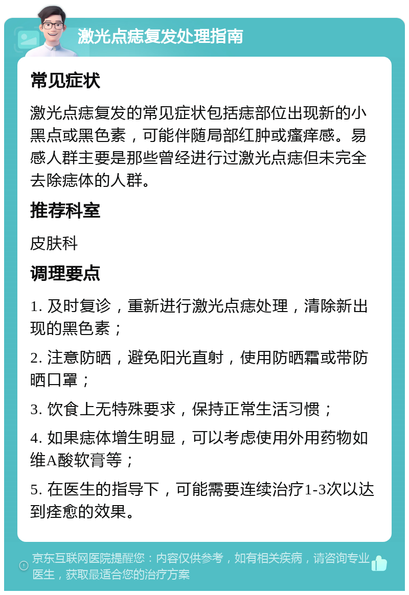 激光点痣复发处理指南 常见症状 激光点痣复发的常见症状包括痣部位出现新的小黑点或黑色素，可能伴随局部红肿或瘙痒感。易感人群主要是那些曾经进行过激光点痣但未完全去除痣体的人群。 推荐科室 皮肤科 调理要点 1. 及时复诊，重新进行激光点痣处理，清除新出现的黑色素； 2. 注意防晒，避免阳光直射，使用防晒霜或带防晒口罩； 3. 饮食上无特殊要求，保持正常生活习惯； 4. 如果痣体增生明显，可以考虑使用外用药物如维A酸软膏等； 5. 在医生的指导下，可能需要连续治疗1-3次以达到痊愈的效果。