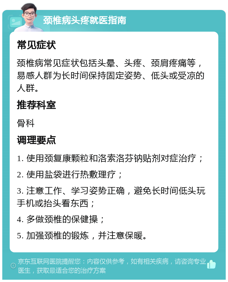 颈椎病头疼就医指南 常见症状 颈椎病常见症状包括头晕、头疼、颈肩疼痛等，易感人群为长时间保持固定姿势、低头或受凉的人群。 推荐科室 骨科 调理要点 1. 使用颈复康颗粒和洛索洛芬钠贴剂对症治疗； 2. 使用盐袋进行热敷理疗； 3. 注意工作、学习姿势正确，避免长时间低头玩手机或抬头看东西； 4. 多做颈椎的保健操； 5. 加强颈椎的锻炼，并注意保暖。