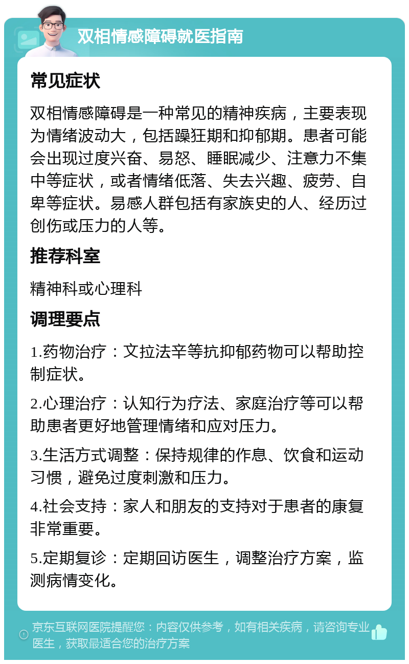 双相情感障碍就医指南 常见症状 双相情感障碍是一种常见的精神疾病，主要表现为情绪波动大，包括躁狂期和抑郁期。患者可能会出现过度兴奋、易怒、睡眠减少、注意力不集中等症状，或者情绪低落、失去兴趣、疲劳、自卑等症状。易感人群包括有家族史的人、经历过创伤或压力的人等。 推荐科室 精神科或心理科 调理要点 1.药物治疗：文拉法辛等抗抑郁药物可以帮助控制症状。 2.心理治疗：认知行为疗法、家庭治疗等可以帮助患者更好地管理情绪和应对压力。 3.生活方式调整：保持规律的作息、饮食和运动习惯，避免过度刺激和压力。 4.社会支持：家人和朋友的支持对于患者的康复非常重要。 5.定期复诊：定期回访医生，调整治疗方案，监测病情变化。