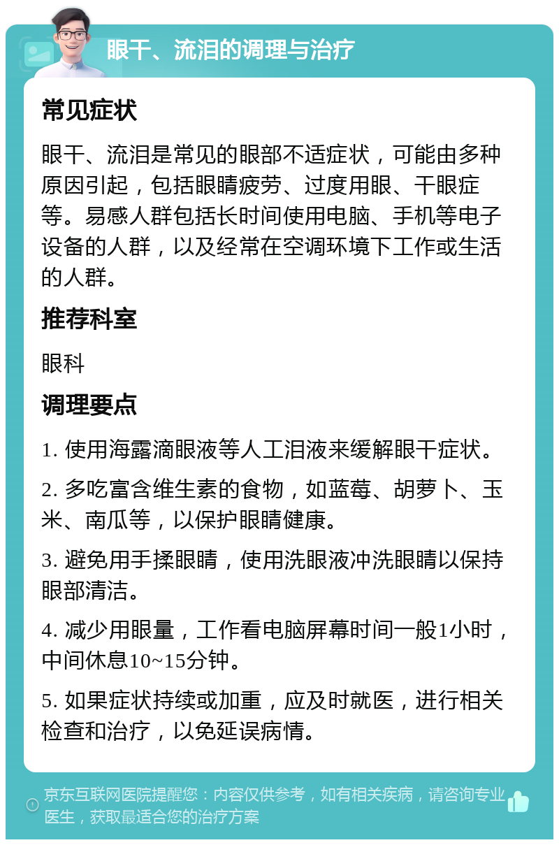 眼干、流泪的调理与治疗 常见症状 眼干、流泪是常见的眼部不适症状，可能由多种原因引起，包括眼睛疲劳、过度用眼、干眼症等。易感人群包括长时间使用电脑、手机等电子设备的人群，以及经常在空调环境下工作或生活的人群。 推荐科室 眼科 调理要点 1. 使用海露滴眼液等人工泪液来缓解眼干症状。 2. 多吃富含维生素的食物，如蓝莓、胡萝卜、玉米、南瓜等，以保护眼睛健康。 3. 避免用手揉眼睛，使用洗眼液冲洗眼睛以保持眼部清洁。 4. 减少用眼量，工作看电脑屏幕时间一般1小时，中间休息10~15分钟。 5. 如果症状持续或加重，应及时就医，进行相关检查和治疗，以免延误病情。