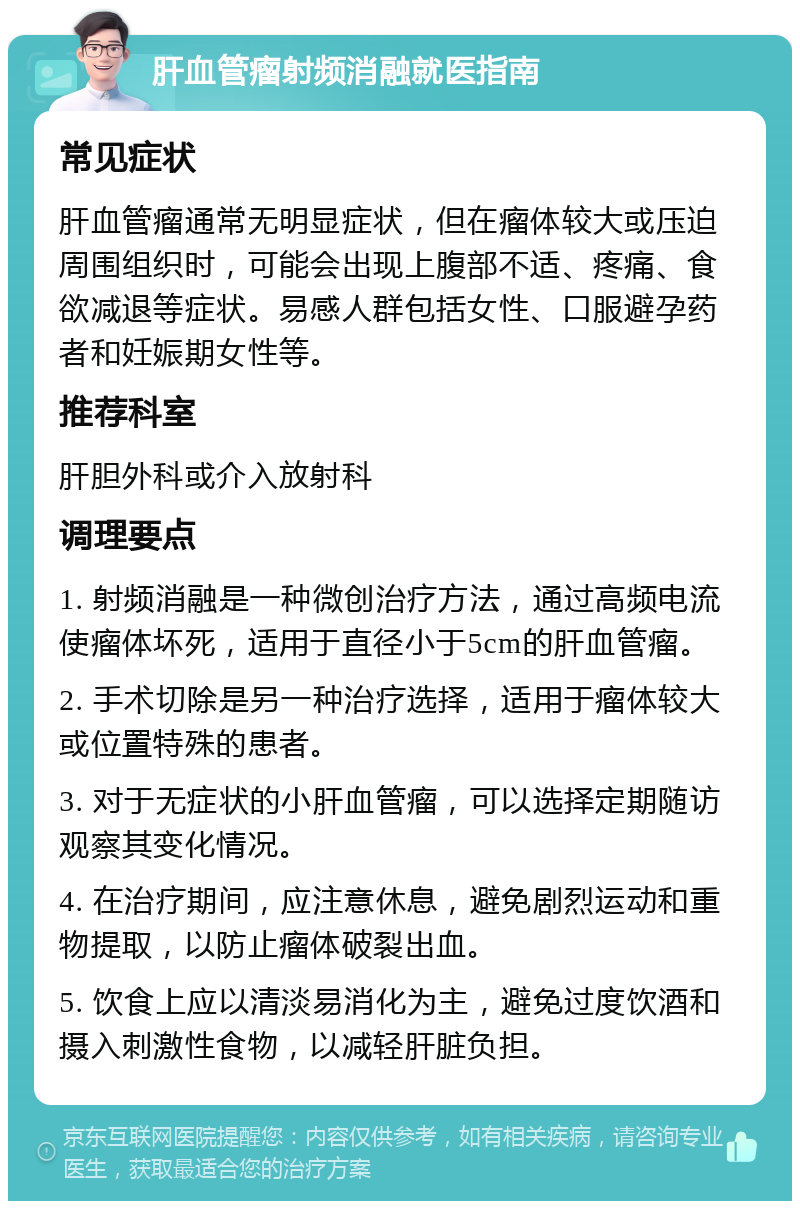 肝血管瘤射频消融就医指南 常见症状 肝血管瘤通常无明显症状，但在瘤体较大或压迫周围组织时，可能会出现上腹部不适、疼痛、食欲减退等症状。易感人群包括女性、口服避孕药者和妊娠期女性等。 推荐科室 肝胆外科或介入放射科 调理要点 1. 射频消融是一种微创治疗方法，通过高频电流使瘤体坏死，适用于直径小于5cm的肝血管瘤。 2. 手术切除是另一种治疗选择，适用于瘤体较大或位置特殊的患者。 3. 对于无症状的小肝血管瘤，可以选择定期随访观察其变化情况。 4. 在治疗期间，应注意休息，避免剧烈运动和重物提取，以防止瘤体破裂出血。 5. 饮食上应以清淡易消化为主，避免过度饮酒和摄入刺激性食物，以减轻肝脏负担。