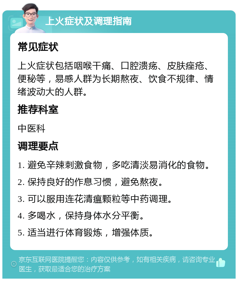 上火症状及调理指南 常见症状 上火症状包括咽喉干痛、口腔溃疡、皮肤痤疮、便秘等，易感人群为长期熬夜、饮食不规律、情绪波动大的人群。 推荐科室 中医科 调理要点 1. 避免辛辣刺激食物，多吃清淡易消化的食物。 2. 保持良好的作息习惯，避免熬夜。 3. 可以服用连花清瘟颗粒等中药调理。 4. 多喝水，保持身体水分平衡。 5. 适当进行体育锻炼，增强体质。