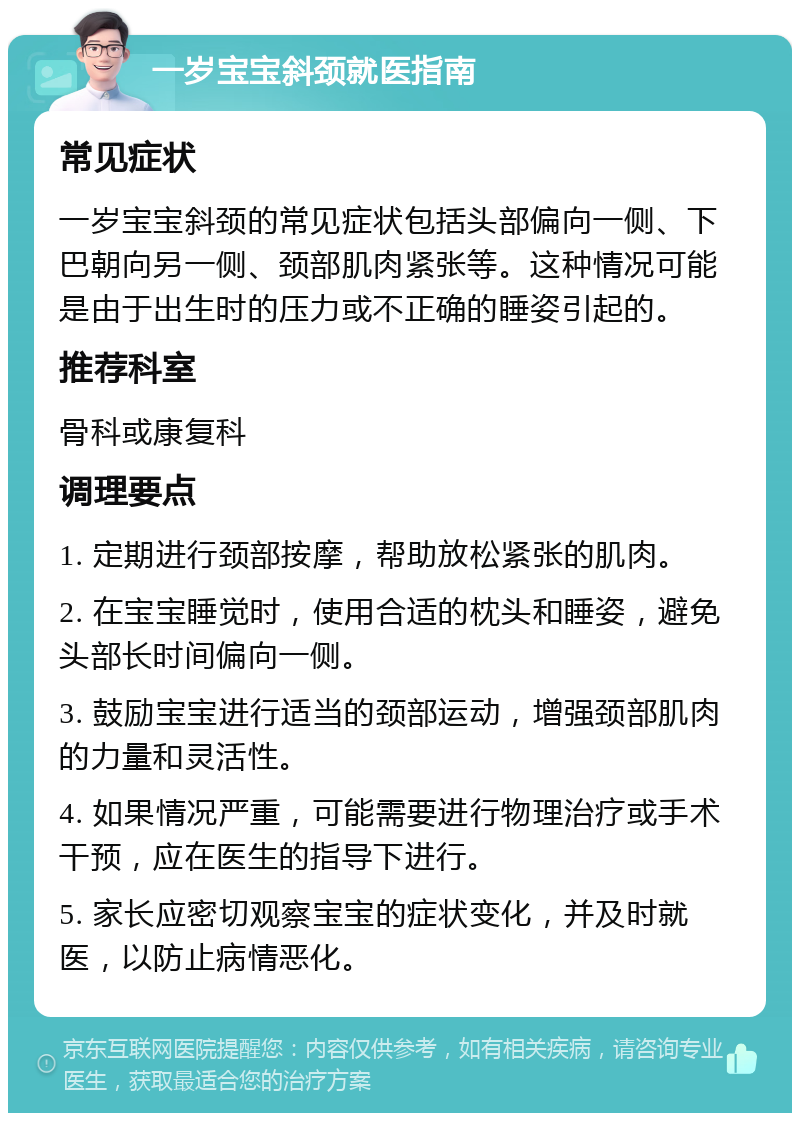 一岁宝宝斜颈就医指南 常见症状 一岁宝宝斜颈的常见症状包括头部偏向一侧、下巴朝向另一侧、颈部肌肉紧张等。这种情况可能是由于出生时的压力或不正确的睡姿引起的。 推荐科室 骨科或康复科 调理要点 1. 定期进行颈部按摩，帮助放松紧张的肌肉。 2. 在宝宝睡觉时，使用合适的枕头和睡姿，避免头部长时间偏向一侧。 3. 鼓励宝宝进行适当的颈部运动，增强颈部肌肉的力量和灵活性。 4. 如果情况严重，可能需要进行物理治疗或手术干预，应在医生的指导下进行。 5. 家长应密切观察宝宝的症状变化，并及时就医，以防止病情恶化。