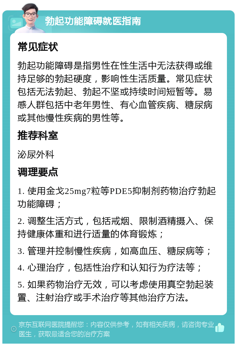 勃起功能障碍就医指南 常见症状 勃起功能障碍是指男性在性生活中无法获得或维持足够的勃起硬度，影响性生活质量。常见症状包括无法勃起、勃起不坚或持续时间短暂等。易感人群包括中老年男性、有心血管疾病、糖尿病或其他慢性疾病的男性等。 推荐科室 泌尿外科 调理要点 1. 使用金戈25mg7粒等PDE5抑制剂药物治疗勃起功能障碍； 2. 调整生活方式，包括戒烟、限制酒精摄入、保持健康体重和进行适量的体育锻炼； 3. 管理并控制慢性疾病，如高血压、糖尿病等； 4. 心理治疗，包括性治疗和认知行为疗法等； 5. 如果药物治疗无效，可以考虑使用真空勃起装置、注射治疗或手术治疗等其他治疗方法。