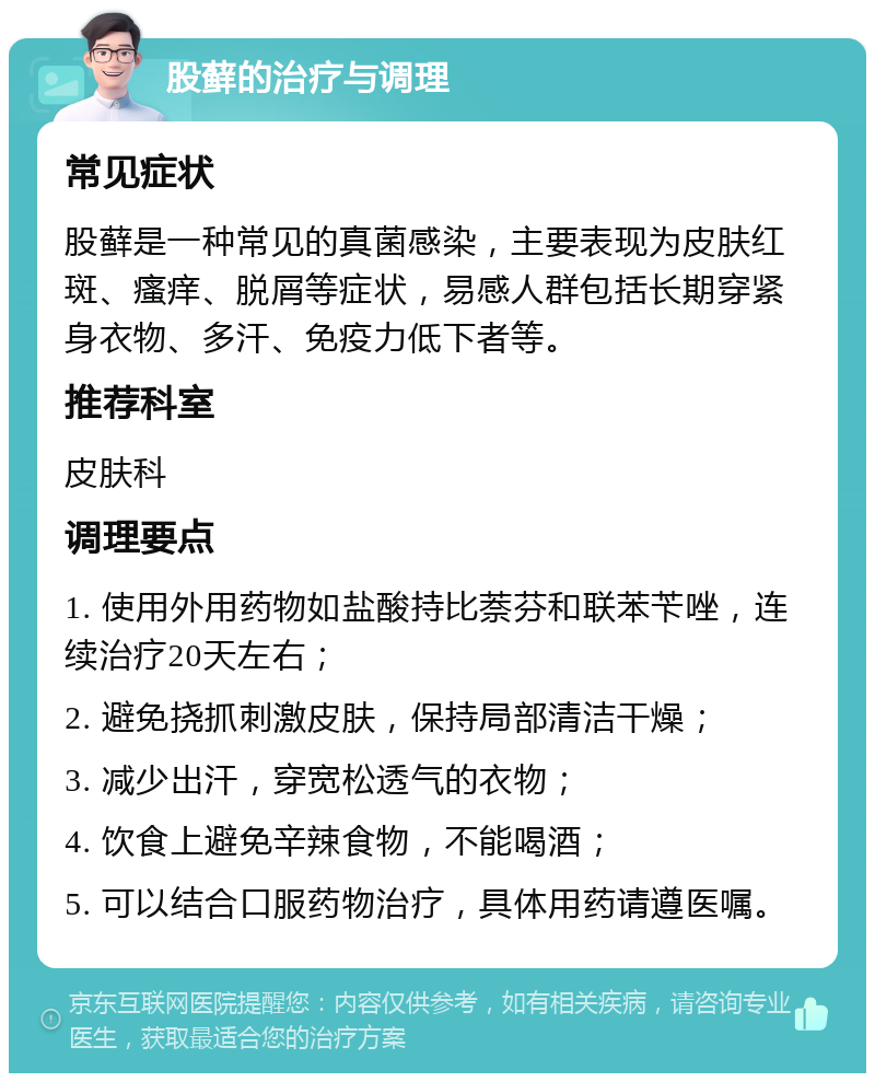 股藓的治疗与调理 常见症状 股藓是一种常见的真菌感染，主要表现为皮肤红斑、瘙痒、脱屑等症状，易感人群包括长期穿紧身衣物、多汗、免疫力低下者等。 推荐科室 皮肤科 调理要点 1. 使用外用药物如盐酸持比萘芬和联苯苄唑，连续治疗20天左右； 2. 避免挠抓刺激皮肤，保持局部清洁干燥； 3. 减少出汗，穿宽松透气的衣物； 4. 饮食上避免辛辣食物，不能喝酒； 5. 可以结合口服药物治疗，具体用药请遵医嘱。