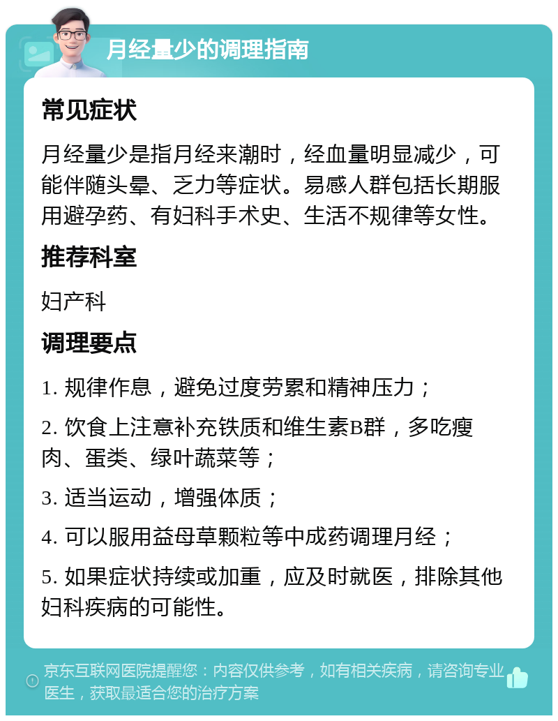 月经量少的调理指南 常见症状 月经量少是指月经来潮时，经血量明显减少，可能伴随头晕、乏力等症状。易感人群包括长期服用避孕药、有妇科手术史、生活不规律等女性。 推荐科室 妇产科 调理要点 1. 规律作息，避免过度劳累和精神压力； 2. 饮食上注意补充铁质和维生素B群，多吃瘦肉、蛋类、绿叶蔬菜等； 3. 适当运动，增强体质； 4. 可以服用益母草颗粒等中成药调理月经； 5. 如果症状持续或加重，应及时就医，排除其他妇科疾病的可能性。