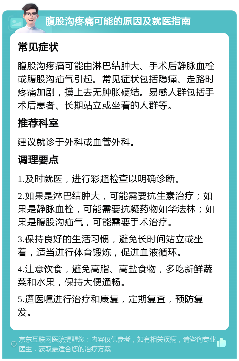 腹股沟疼痛可能的原因及就医指南 常见症状 腹股沟疼痛可能由淋巴结肿大、手术后静脉血栓或腹股沟疝气引起。常见症状包括隐痛、走路时疼痛加剧，摸上去无肿胀硬结。易感人群包括手术后患者、长期站立或坐着的人群等。 推荐科室 建议就诊于外科或血管外科。 调理要点 1.及时就医，进行彩超检查以明确诊断。 2.如果是淋巴结肿大，可能需要抗生素治疗；如果是静脉血栓，可能需要抗凝药物如华法林；如果是腹股沟疝气，可能需要手术治疗。 3.保持良好的生活习惯，避免长时间站立或坐着，适当进行体育锻炼，促进血液循环。 4.注意饮食，避免高脂、高盐食物，多吃新鲜蔬菜和水果，保持大便通畅。 5.遵医嘱进行治疗和康复，定期复查，预防复发。